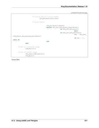 Ring Documentation, Release 1.16
(continued from previous page)
# Display Results using LibSDL
SDL_RenderPresent(ren)
# Check Events
SDL_PollEvent(oEvent)
switch SDL_Get_SDL_Event_Type(oEvent)
on SDL_Get_SDL_Quit()
exit
on SDL_Get_SDL_Keydown()
Key = SDL_Get_
˓
→SDL_Event_key_Keysym_Sym(oEvent)
if key = 27
˓
→exit ok
off
end
# End of Tilengine Usage
TLN_Deinit()
# End of LibSDL Usage
SDL_DestroyWindow(win)
SDL_Quit()
Screen Shot:
61.3. Using LibSDL and Tilengine 811
 