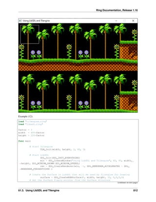 Ring Documentation, Release 1.16
Example (12):
load "tilengine.ring"
load "libsdl.ring"
factor = 3
width = 400*factor
height = 220*factor
func main
# Start Tilengine
TLN_Init(width, height, 2, 80, 0)
# Start LibSDL
SDL_Init(SDL_INIT_EVERYTHING)
win = SDL_CreateWindow("Using LibSDL and Tilengine", 40, 40, width,
˓
→height, SDL_WINDOW_SHOWN|SDL_WINDOW_OPENGL)
ren = SDL_CreateRenderer(win, -1, SDL_RENDERER_ACCELERATED | SDL_
˓
→RENDERER_PRESENTVSYNC )
# Create the Surface in LibSDL that will be used by Tilengine for Drawing
surface = SDL_CreateRGBSurface(0, width, height, 32, 0,0,0,0)
# Get the Surface Pixels pointer from the Surface Structure
(continues on next page)
61.3. Using LibSDL and Tilengine 812
 