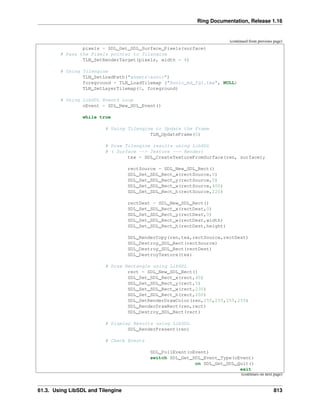 Ring Documentation, Release 1.16
(continued from previous page)
pixels = SDL_Get_SDL_Surface_Pixels(surface)
# Pass the Pixels pointer to Tilengine
TLN_SetRenderTarget(pixels, width * 4)
# Using Tilengine
TLN_SetLoadPath("assetssonic")
foreground = TLN_LoadTilemap ("Sonic_md_fg1.tmx", NULL)
TLN_SetLayerTilemap(0, foreground)
# Using LibSDL Events Loop
oEvent = SDL_New_SDL_Event()
while true
# Using Tilengine to Update the Frame
TLN_UpdateFrame(0)
# Draw Tilengine results using LibSDL
# ( Surface --> Texture --> Render)
tex = SDL_CreateTextureFromSurface(ren, surface);
rectSource = SDL_New_SDL_Rect()
SDL_Set_SDL_Rect_x(rectSource,0)
SDL_Set_SDL_Rect_y(rectSource,0)
SDL_Set_SDL_Rect_w(rectSource,400)
SDL_Set_SDL_Rect_h(rectSource,220)
rectDest = SDL_New_SDL_Rect()
SDL_Set_SDL_Rect_x(rectDest,0)
SDL_Set_SDL_Rect_y(rectDest,0)
SDL_Set_SDL_Rect_w(rectDest,width)
SDL_Set_SDL_Rect_h(rectDest,height)
SDL_RenderCopy(ren,tex,rectSource,rectDest)
SDL_Destroy_SDL_Rect(rectSource)
SDL_Destroy_SDL_Rect(rectDest)
SDL_DestroyTexture(tex)
# Draw Rectangle using LibSDL
rect = SDL_New_SDL_Rect()
SDL_Set_SDL_Rect_x(rect,40)
SDL_Set_SDL_Rect_y(rect,5)
SDL_Set_SDL_Rect_w(rect,230)
SDL_Set_SDL_Rect_h(rect,200)
SDL_SetRenderDrawColor(ren,255,255,255,255)
SDL_RenderDrawRect(ren,rect)
SDL_Destroy_SDL_Rect(rect)
# Display Results using LibSDL
SDL_RenderPresent(ren)
# Check Events
SDL_PollEvent(oEvent)
switch SDL_Get_SDL_Event_Type(oEvent)
on SDL_Get_SDL_Quit()
exit
(continues on next page)
61.3. Using LibSDL and Tilengine 813
 