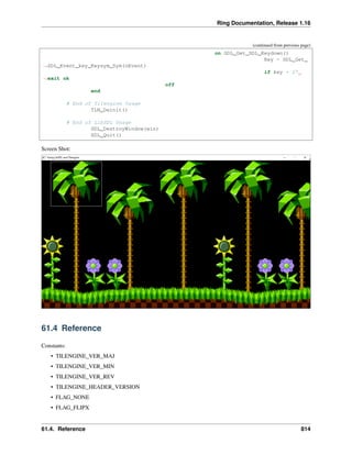 Ring Documentation, Release 1.16
(continued from previous page)
on SDL_Get_SDL_Keydown()
Key = SDL_Get_
˓
→SDL_Event_key_Keysym_Sym(oEvent)
if key = 27
˓
→exit ok
off
end
# End of Tilengine Usage
TLN_Deinit()
# End of LibSDL Usage
SDL_DestroyWindow(win)
SDL_Quit()
Screen Shot:
61.4 Reference
Constants:
• TILENGINE_VER_MAJ
• TILENGINE_VER_MIN
• TILENGINE_VER_REV
• TILENGINE_HEADER_VERSION
• FLAG_NONE
• FLAG_FLIPX
61.4. Reference 814
 