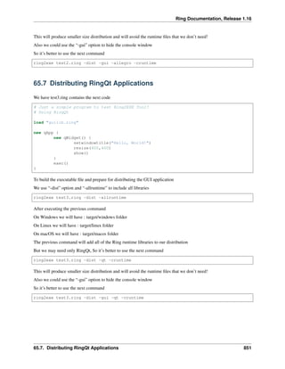 Ring Documentation, Release 1.16
This will produce smaller size distribution and will avoid the runtime files that we don’t need!
Also we could use the “-gui” option to hide the console window
So it’s better to use the next command
ring2exe test2.ring -dist -gui -allegro -cruntime
65.7 Distributing RingQt Applications
We have test3.ring contains the next code
# Just a simple program to test Ring2EXE Tool!
# Using RingQt
load "guilib.ring"
new qApp {
new qWidget() {
setwindowtitle("Hello, World!")
resize(400,400)
show()
}
exec()
}
To build the executable file and prepare for distributing the GUI application
We use “-dist” option and “-allruntime” to include all libraries
ring2exe test3.ring -dist -allruntime
After executing the previous command
On Windows we will have : target/windows folder
On Linux we will have : target/linux folder
On macOS we will have : target/macos folder
The previous command will add all of the Ring runtime libraries to our distribution
But we may need only RingQt, So it’s better to use the next command
ring2exe test3.ring -dist -qt -cruntime
This will produce smaller size distribution and will avoid the runtime files that we don’t need!
Also we could use the “-gui” option to hide the console window
So it’s better to use the next command
ring2exe test3.ring -dist -gui -qt -cruntime
65.7. Distributing RingQt Applications 851
 