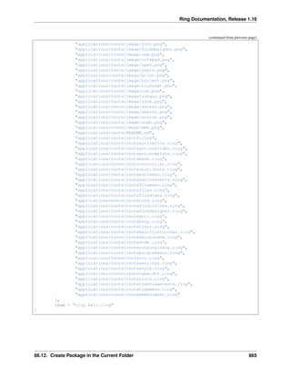 Ring Documentation, Release 1.16
(continued from previous page)
"applications/rnote/image/font.png",
"applications/rnote/image/formdesigner.png",
"applications/rnote/image/new.png",
"applications/rnote/image/notepad.png",
"applications/rnote/image/open.png",
"applications/rnote/image/paste.png",
"applications/rnote/image/print.png",
"applications/rnote/image/project.png",
"applications/rnote/image/richtext.png",
"applications/rnote/image/run.png",
"applications/rnote/image/rungui.png",
"applications/rnote/image/save.png",
"applications/rnote/image/saveas.png",
"applications/rnote/image/search.png",
"applications/rnote/image/source.png",
"applications/rnote/image/undo.png",
"applications/rnote/image/web.png",
"applications/rnote/README.md",
"applications/rnote/rnote.ring",
"applications/rnote/rnoteactivefile.ring",
"applications/rnote/rnoteactivefolder.ring",
"applications/rnote/rnoteautocomplete.ring",
"applications/rnote/rnotebase.ring",
"applications/rnote/rnotecontroller.ring",
"applications/rnote/rnotedistribute.ring",
"applications/rnote/rnoteeditmenu.ring",
"applications/rnote/rnoteeditorevents.ring",
"applications/rnote/rnotefilemenu.ring",
"applications/rnote/rnotefiles.ring",
"applications/rnote/rnotefilestabs.ring",
"applications/rnote/rnotefind.ring",
"applications/rnote/rnotefindinfiles.ring",
"applications/rnote/rnoteformdesigner.ring",
"applications/rnote/rnotegoto.ring",
"applications/rnote/rnotehelp.ring",
"applications/rnote/rnotelists.ring",
"applications/rnote/rnotemainfiletoolbar.ring",
"applications/rnote/rnotemainwindow.ring",
"applications/rnote/rnotemode.ring",
"applications/rnote/rnoteoutputwindow.ring",
"applications/rnote/rnoteprogrammenu.ring",
"applications/rnote/rnoterun.ring",
"applications/rnote/rnotesettings.ring",
"applications/rnote/rnotestyle.ring",
"applications/rnote/rnotetabwidth.ring",
"applications/rnote/rnotetools.ring",
"applications/rnote/rnotetreeviewevents.ring",
"applications/rnote/rnoteviewmenu.ring",
"applications/rnote/rnotewebbrowser.ring"
],
:run = "ring main.ring"
]
66.12. Create Package in the Current Folder 865
 