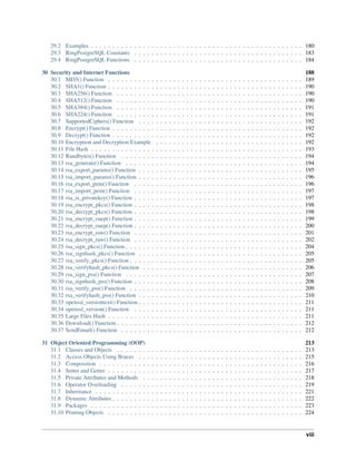 29.2 Examples . . . . . . . . . . . . . . . . . . . . . . . . . . . . . . . . . . . . . . . . . . . . . . . . . 180
29.3 RingPostgreSQL Constants . . . . . . . . . . . . . . . . . . . . . . . . . . . . . . . . . . . . . . . 183
29.4 RingPostgreSQL Functions . . . . . . . . . . . . . . . . . . . . . . . . . . . . . . . . . . . . . . . 184
30 Security and Internet Functions 188
30.1 MD5() Function . . . . . . . . . . . . . . . . . . . . . . . . . . . . . . . . . . . . . . . . . . . . . 189
30.2 SHA1() Function . . . . . . . . . . . . . . . . . . . . . . . . . . . . . . . . . . . . . . . . . . . . . 190
30.3 SHA256() Function . . . . . . . . . . . . . . . . . . . . . . . . . . . . . . . . . . . . . . . . . . . 190
30.4 SHA512() Function . . . . . . . . . . . . . . . . . . . . . . . . . . . . . . . . . . . . . . . . . . . 190
30.5 SHA384() Function . . . . . . . . . . . . . . . . . . . . . . . . . . . . . . . . . . . . . . . . . . . 191
30.6 SHA224() Function . . . . . . . . . . . . . . . . . . . . . . . . . . . . . . . . . . . . . . . . . . . 191
30.7 SupportedCiphers() Function . . . . . . . . . . . . . . . . . . . . . . . . . . . . . . . . . . . . . . 192
30.8 Encrypt() Function . . . . . . . . . . . . . . . . . . . . . . . . . . . . . . . . . . . . . . . . . . . . 192
30.9 Decrypt() Function . . . . . . . . . . . . . . . . . . . . . . . . . . . . . . . . . . . . . . . . . . . . 192
30.10 Encryption and Decryption Example . . . . . . . . . . . . . . . . . . . . . . . . . . . . . . . . . . 192
30.11 File Hash . . . . . . . . . . . . . . . . . . . . . . . . . . . . . . . . . . . . . . . . . . . . . . . . . 193
30.12 Randbytes() Function . . . . . . . . . . . . . . . . . . . . . . . . . . . . . . . . . . . . . . . . . . 194
30.13 rsa_generate() Function . . . . . . . . . . . . . . . . . . . . . . . . . . . . . . . . . . . . . . . . . 194
30.14 rsa_export_params() Function . . . . . . . . . . . . . . . . . . . . . . . . . . . . . . . . . . . . . . 195
30.15 rsa_import_params() Function . . . . . . . . . . . . . . . . . . . . . . . . . . . . . . . . . . . . . . 196
30.16 rsa_export_pem() Function . . . . . . . . . . . . . . . . . . . . . . . . . . . . . . . . . . . . . . . 196
30.17 rsa_import_pem() Function . . . . . . . . . . . . . . . . . . . . . . . . . . . . . . . . . . . . . . . 197
30.18 rsa_is_privatekey() Function . . . . . . . . . . . . . . . . . . . . . . . . . . . . . . . . . . . . . . . 197
30.19 rsa_encrypt_pkcs() Function . . . . . . . . . . . . . . . . . . . . . . . . . . . . . . . . . . . . . . . 198
30.20 rsa_decrypt_pkcs() Function . . . . . . . . . . . . . . . . . . . . . . . . . . . . . . . . . . . . . . . 198
30.21 rsa_encrypt_oaep() Function . . . . . . . . . . . . . . . . . . . . . . . . . . . . . . . . . . . . . . . 199
30.22 rsa_decrypt_oaep() Function . . . . . . . . . . . . . . . . . . . . . . . . . . . . . . . . . . . . . . . 200
30.23 rsa_encrypt_raw() Function . . . . . . . . . . . . . . . . . . . . . . . . . . . . . . . . . . . . . . . 201
30.24 rsa_decrypt_raw() Function . . . . . . . . . . . . . . . . . . . . . . . . . . . . . . . . . . . . . . . 202
30.25 rsa_sign_pkcs() Function . . . . . . . . . . . . . . . . . . . . . . . . . . . . . . . . . . . . . . . . . 204
30.26 rsa_signhash_pkcs() Function . . . . . . . . . . . . . . . . . . . . . . . . . . . . . . . . . . . . . . 205
30.27 rsa_verify_pkcs() Function . . . . . . . . . . . . . . . . . . . . . . . . . . . . . . . . . . . . . . . . 205
30.28 rsa_verifyhash_pkcs() Function . . . . . . . . . . . . . . . . . . . . . . . . . . . . . . . . . . . . . 206
30.29 rsa_sign_pss() Function . . . . . . . . . . . . . . . . . . . . . . . . . . . . . . . . . . . . . . . . . 207
30.30 rsa_signhash_pss() Function . . . . . . . . . . . . . . . . . . . . . . . . . . . . . . . . . . . . . . . 208
30.31 rsa_verify_pss() Function . . . . . . . . . . . . . . . . . . . . . . . . . . . . . . . . . . . . . . . . 209
30.32 rsa_verifyhash_pss() Function . . . . . . . . . . . . . . . . . . . . . . . . . . . . . . . . . . . . . . 210
30.33 openssl_versiontext() Function . . . . . . . . . . . . . . . . . . . . . . . . . . . . . . . . . . . . . . 211
30.34 openssl_version() Function . . . . . . . . . . . . . . . . . . . . . . . . . . . . . . . . . . . . . . . 211
30.35 Large Files Hash . . . . . . . . . . . . . . . . . . . . . . . . . . . . . . . . . . . . . . . . . . . . . 211
30.36 Download() Function . . . . . . . . . . . . . . . . . . . . . . . . . . . . . . . . . . . . . . . . . . . 212
30.37 SendEmail() Function . . . . . . . . . . . . . . . . . . . . . . . . . . . . . . . . . . . . . . . . . . 212
31 Object Oriented Programming (OOP) 213
31.1 Classes and Objects . . . . . . . . . . . . . . . . . . . . . . . . . . . . . . . . . . . . . . . . . . . 213
31.2 Access Objects Using Braces . . . . . . . . . . . . . . . . . . . . . . . . . . . . . . . . . . . . . . 215
31.3 Composition . . . . . . . . . . . . . . . . . . . . . . . . . . . . . . . . . . . . . . . . . . . . . . . 216
31.4 Setter and Getter . . . . . . . . . . . . . . . . . . . . . . . . . . . . . . . . . . . . . . . . . . . . . 217
31.5 Private Attributes and Methods . . . . . . . . . . . . . . . . . . . . . . . . . . . . . . . . . . . . . 218
31.6 Operator Overloading . . . . . . . . . . . . . . . . . . . . . . . . . . . . . . . . . . . . . . . . . . 219
31.7 Inheritance . . . . . . . . . . . . . . . . . . . . . . . . . . . . . . . . . . . . . . . . . . . . . . . . 221
31.8 Dynamic Attributes . . . . . . . . . . . . . . . . . . . . . . . . . . . . . . . . . . . . . . . . . . . . 222
31.9 Packages . . . . . . . . . . . . . . . . . . . . . . . . . . . . . . . . . . . . . . . . . . . . . . . . . 223
31.10 Printing Objects . . . . . . . . . . . . . . . . . . . . . . . . . . . . . . . . . . . . . . . . . . . . . 224
viii
 