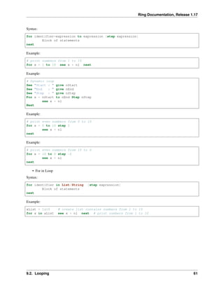 Ring Documentation, Release 1.17
Syntax:
for identifier=expression to expression [step expression]
Block of statements
next
Example:
# print numbers from 1 to 10
for x = 1 to 10 see x + nl next
Example:
# Dynamic loop
See "Start : " give nStart
See "End : " give nEnd
See "Step : " give nStep
For x = nStart to nEnd Step nStep
see x + nl
Next
Example:
# print even numbers from 0 to 10
for x = 0 to 10 step 2
see x + nl
next
Example:
# print even numbers from 10 to 0
for x = 10 to 0 step -2
see x + nl
next
• For in Loop
Syntax:
for identifier in List/String [step expression]
Block of statements
next
Example:
aList = 1:10 # create list contains numbers from 1 to 10
for x in aList see x + nl next # print numbers from 1 to 10
9.2. Looping 61
 