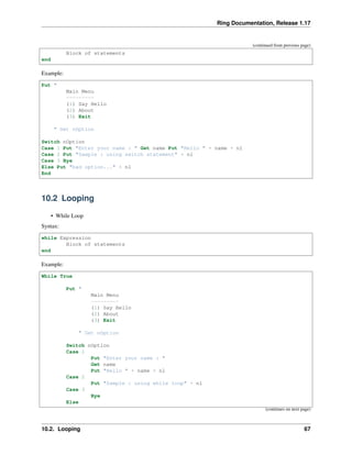 Ring Documentation, Release 1.17
(continued from previous page)
Block of statements
end
Example:
Put "
Main Menu
---------
(1) Say Hello
(2) About
(3) Exit
" Get nOption
Switch nOption
Case 1 Put "Enter your name : " Get name Put "Hello " + name + nl
Case 2 Put "Sample : using switch statement" + nl
Case 3 Bye
Else Put "bad option..." + nl
End
10.2 Looping
• While Loop
Syntax:
while Expression
Block of statements
end
Example:
While True
Put "
Main Menu
---------
(1) Say Hello
(2) About
(3) Exit
" Get nOption
Switch nOption
Case 1
Put "Enter your name : "
Get name
Put "Hello " + name + nl
Case 2
Put "Sample : using while loop" + nl
Case 3
Bye
Else
(continues on next page)
10.2. Looping 67
 