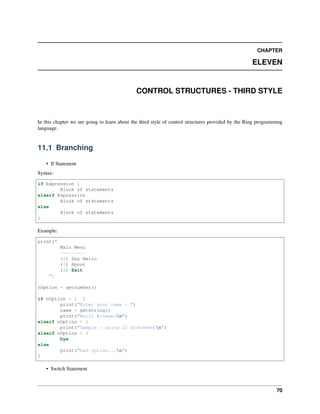 CHAPTER
ELEVEN
CONTROL STRUCTURES - THIRD STYLE
In this chapter we are going to learn about the third style of control structures provided by the Ring programming
language.
11.1 Branching
• If Statement
Syntax:
if Expression {
Block of statements
elseif Expression
Block of statements
else
Block of statements
}
Example:
print("
Main Menu
---------
(1) Say Hello
(2) About
(3) Exit
")
nOption = getnumber()
if nOption = 1 {
print("Enter your name : ")
name = getstring()
print("Hello #{name}n")
elseif nOption = 2
print("Sample : using if statementn")
elseif nOption = 3
bye
else
print("bad option...n")
}
• Switch Statement
70
 