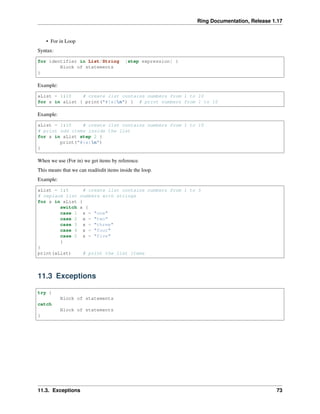 Ring Documentation, Release 1.17
• For in Loop
Syntax:
for identifier in List/String [step expression] {
Block of statements
}
Example:
aList = 1:10 # create list contains numbers from 1 to 10
for x in aList { print("#{x}n") } # print numbers from 1 to 10
Example:
aList = 1:10 # create list contains numbers from 1 to 10
# print odd items inside the list
for x in aList step 2 {
print("#{x}n")
}
When we use (For in) we get items by reference.
This means that we can read/edit items inside the loop.
Example:
aList = 1:5 # create list contains numbers from 1 to 5
# replace list numbers with strings
for x in aList {
switch x {
case 1 x = "one"
case 2 x = "two"
case 3 x = "three"
case 4 x = "four"
case 5 x = "five"
}
}
print(aList) # print the list items
11.3 Exceptions
try {
Block of statements
catch
Block of statements
}
11.3. Exceptions 73
 