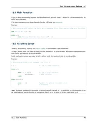 Ring Documentation, Release 1.17
13.5 Main Function
Using the Ring programming language, the Main Function is optional, when it’s defined, it will be executed after the
end of other statements.
if no other statements comes alone, the main function will be the first entry point
Example:
# this program will print the hello world message first then execute the main function
See "Hello World!" + nl
func main
see "Message from the main function" + nl
13.6 Variables Scope
The Ring programming language uses lexical scoping to determine the scope of a variable.
Variables defined inside functions (including function parameters) are local variables. Variables defined outside func-
tions (before any function) are global variables.
Inside any function we can access the variables defined inside this function beside the global variables.
Example:
# the program will print numbers from 10 to 1
x = 10 # x is a global variable.
func main
for t = 1 to 10 # t is a local variable
mycounter() # call function
next
func mycounter
see x + nl # print the global variable value
x-- # decrement
Note: Using the main function before the for loop declare the t variable as a local variable, It’s recommended to use
the main functions instead of typing the instructions directly to set the scope of the new variables to local.
13.5. Main Function 78
 