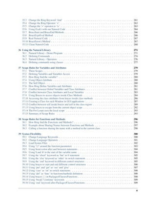 35.3 Change the Ring Keyword ‘And’ . . . . . . . . . . . . . . . . . . . . . . . . . . . . . . . . . . . . 261
35.4 Change the Ring Operator ‘+’ . . . . . . . . . . . . . . . . . . . . . . . . . . . . . . . . . . . . . . 263
35.5 Change the ‘=’ operator to ‘is’ . . . . . . . . . . . . . . . . . . . . . . . . . . . . . . . . . . . . . . 263
35.6 Using Eval() with our Natural Code . . . . . . . . . . . . . . . . . . . . . . . . . . . . . . . . . . . 264
35.7 BraceStart and BraceEnd Methods . . . . . . . . . . . . . . . . . . . . . . . . . . . . . . . . . . . . 266
35.8 BraceExprEval Method . . . . . . . . . . . . . . . . . . . . . . . . . . . . . . . . . . . . . . . . . 266
35.9 Real Natural Code . . . . . . . . . . . . . . . . . . . . . . . . . . . . . . . . . . . . . . . . . . . . 267
35.10 BraceError() Method . . . . . . . . . . . . . . . . . . . . . . . . . . . . . . . . . . . . . . . . . . . 267
35.11 Clean Natural Code . . . . . . . . . . . . . . . . . . . . . . . . . . . . . . . . . . . . . . . . . . . 268
36 Using the Natural Library 271
36.1 Natural Library - Demo Program . . . . . . . . . . . . . . . . . . . . . . . . . . . . . . . . . . . . 271
36.2 Defining Commands . . . . . . . . . . . . . . . . . . . . . . . . . . . . . . . . . . . . . . . . . . . 274
36.3 Natural Library - Operators . . . . . . . . . . . . . . . . . . . . . . . . . . . . . . . . . . . . . . . 276
36.4 Defining commands using classes . . . . . . . . . . . . . . . . . . . . . . . . . . . . . . . . . . . . 277
37 Scope Rules for Variables and Attributes 279
37.1 Three Scopes . . . . . . . . . . . . . . . . . . . . . . . . . . . . . . . . . . . . . . . . . . . . . . . 279
37.2 Defining Variables and Variables Access . . . . . . . . . . . . . . . . . . . . . . . . . . . . . . . . 279
37.3 How Ring find the variable? . . . . . . . . . . . . . . . . . . . . . . . . . . . . . . . . . . . . . . . 280
37.4 Using Object.Attribute . . . . . . . . . . . . . . . . . . . . . . . . . . . . . . . . . . . . . . . . . . 280
37.5 The Self Object . . . . . . . . . . . . . . . . . . . . . . . . . . . . . . . . . . . . . . . . . . . . . . 280
37.6 How Ring Define Variables and Attributes . . . . . . . . . . . . . . . . . . . . . . . . . . . . . . . 281
37.7 Conflict between Global Variables and Class Attributes . . . . . . . . . . . . . . . . . . . . . . . . . 281
37.8 Conflict between Class Attributes and Local Variables . . . . . . . . . . . . . . . . . . . . . . . . . 283
37.9 Using Braces to access objects inside Class Methods . . . . . . . . . . . . . . . . . . . . . . . . . . 284
37.10 Accessing the class attributes from braces inside class methods . . . . . . . . . . . . . . . . . . . . 286
37.11 Creating a Class for each Window in GUI applications . . . . . . . . . . . . . . . . . . . . . . . . . 287
37.12 Conflict between self inside braces and self in the class region . . . . . . . . . . . . . . . . . . . . . 289
37.13 Using braces to escape from the current object scope . . . . . . . . . . . . . . . . . . . . . . . . . . 292
37.14 The For Loops uses the local scope . . . . . . . . . . . . . . . . . . . . . . . . . . . . . . . . . . . 293
37.15 Summary of Scope Rules . . . . . . . . . . . . . . . . . . . . . . . . . . . . . . . . . . . . . . . . 293
38 Scope Rules for Functions and Methods 296
38.1 How Ring find the Functions and Methods? . . . . . . . . . . . . . . . . . . . . . . . . . . . . . . . 296
38.2 Example about Sharing Names between Functions and Methods . . . . . . . . . . . . . . . . . . . . 297
38.3 Calling a function sharing the name with a method in the current class . . . . . . . . . . . . . . . . . 298
39 Syntax Flexibility 300
39.1 Change Language Keywords . . . . . . . . . . . . . . . . . . . . . . . . . . . . . . . . . . . . . . . 300
39.2 Change Language Operators . . . . . . . . . . . . . . . . . . . . . . . . . . . . . . . . . . . . . . . 301
39.3 Load Syntax Files . . . . . . . . . . . . . . . . . . . . . . . . . . . . . . . . . . . . . . . . . . . . 302
39.4 Using “()” around the function parameters . . . . . . . . . . . . . . . . . . . . . . . . . . . . . . . 303
39.5 Using Semi-colon after and between statements . . . . . . . . . . . . . . . . . . . . . . . . . . . . . 304
39.6 Using $ and @ in the start of the variable name . . . . . . . . . . . . . . . . . . . . . . . . . . . . . 304
39.7 Using the ‘elseif’ keyword as ‘but’ in if statement . . . . . . . . . . . . . . . . . . . . . . . . . . . 305
39.8 Using the ‘else’ keyword as ‘other’ in switch statement . . . . . . . . . . . . . . . . . . . . . . . . . 305
39.9 Using the ‘end’ keyword in different control structures . . . . . . . . . . . . . . . . . . . . . . . . . 305
39.10 Using braces to start and end different control structures . . . . . . . . . . . . . . . . . . . . . . . . 306
39.11 Using ‘put’ and ‘get’ as ‘see’ and ‘give’ . . . . . . . . . . . . . . . . . . . . . . . . . . . . . . . . . 307
39.12 Using ‘case’ as ‘on’ in switch statements . . . . . . . . . . . . . . . . . . . . . . . . . . . . . . . . 308
39.13 Using ‘def’ as ‘func’ in functions/methods definition . . . . . . . . . . . . . . . . . . . . . . . . . . 308
39.14 Using braces { } in Packages/Classes/Functions . . . . . . . . . . . . . . . . . . . . . . . . . . . . . 308
39.15 Using ‘break’/’continue’ keywords . . . . . . . . . . . . . . . . . . . . . . . . . . . . . . . . . . . 309
39.16 Using ‘end’ keyword after Packages/Classes/Functions . . . . . . . . . . . . . . . . . . . . . . . . . 309
x
 