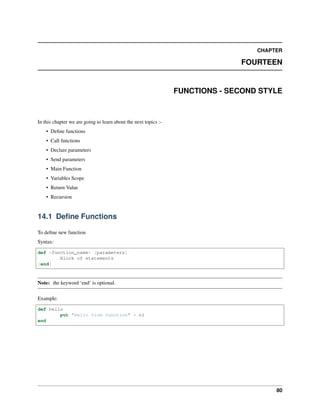 CHAPTER
FOURTEEN
FUNCTIONS - SECOND STYLE
In this chapter we are going to learn about the next topics :-
• Define functions
• Call functions
• Declare parameters
• Send parameters
• Main Function
• Variables Scope
• Return Value
• Recursion
14.1 Define Functions
To define new function
Syntax:
def <function_name> [parameters]
Block of statements
[end]
Note: the keyword ‘end’ is optional.
Example:
def hello
put "Hello from function" + nl
end
80
 