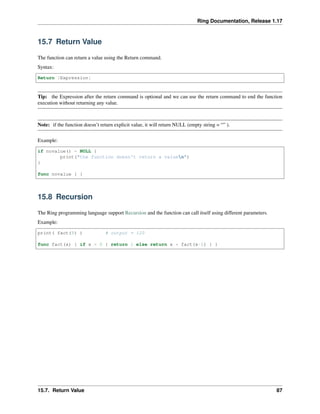 Ring Documentation, Release 1.17
15.7 Return Value
The function can return a value using the Return command.
Syntax:
Return [Expression]
Tip: the Expression after the return command is optional and we can use the return command to end the function
execution without returning any value.
Note: if the function doesn’t return explicit value, it will return NULL (empty string = “” ).
Example:
if novalue() = NULL {
print("the function doesn't return a valuen")
}
func novalue { }
15.8 Recursion
The Ring programming language support Recursion and the function can call itself using different parameters.
Example:
print( fact(5) ) # output = 120
func fact(x) { if x = 0 { return 1 else return x * fact(x-1) } }
15.7. Return Value 87
 