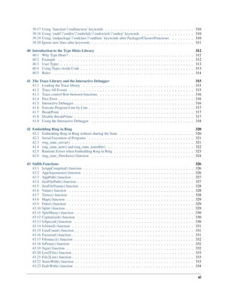 39.17 Using ‘function’/’endfunction’ keywords . . . . . . . . . . . . . . . . . . . . . . . . . . . . . . . . 310
39.18 Using ‘endif’/’endfor’/’endwhile’/’endswitch’/’endtry’ keywords . . . . . . . . . . . . . . . . . . . 310
39.19 Using ‘endpackage’/’endclass’/’endfunc’ keywords after Packages/Classes/Functions . . . . . . . . 310
39.20 Ignore new lines after keywords . . . . . . . . . . . . . . . . . . . . . . . . . . . . . . . . . . . . . 311
40 Introduction to the Type Hints Library 312
40.1 Why Type Hints? . . . . . . . . . . . . . . . . . . . . . . . . . . . . . . . . . . . . . . . . . . . . . 312
40.2 Example . . . . . . . . . . . . . . . . . . . . . . . . . . . . . . . . . . . . . . . . . . . . . . . . . 312
40.3 User Types . . . . . . . . . . . . . . . . . . . . . . . . . . . . . . . . . . . . . . . . . . . . . . . . 313
40.4 Using Types inside Code . . . . . . . . . . . . . . . . . . . . . . . . . . . . . . . . . . . . . . . . . 313
40.5 Rules . . . . . . . . . . . . . . . . . . . . . . . . . . . . . . . . . . . . . . . . . . . . . . . . . . . 314
41 The Trace Library and the Interactive Debugger 315
41.1 Loading the Trace library . . . . . . . . . . . . . . . . . . . . . . . . . . . . . . . . . . . . . . . . 315
41.2 Trace All Events . . . . . . . . . . . . . . . . . . . . . . . . . . . . . . . . . . . . . . . . . . . . . 315
41.3 Trace control flow between functions . . . . . . . . . . . . . . . . . . . . . . . . . . . . . . . . . . 316
41.4 Pass Error . . . . . . . . . . . . . . . . . . . . . . . . . . . . . . . . . . . . . . . . . . . . . . . . . 316
41.5 Interactive Debugger . . . . . . . . . . . . . . . . . . . . . . . . . . . . . . . . . . . . . . . . . . . 316
41.6 Execute Program Line by Line . . . . . . . . . . . . . . . . . . . . . . . . . . . . . . . . . . . . . . 317
41.7 BreakPoint . . . . . . . . . . . . . . . . . . . . . . . . . . . . . . . . . . . . . . . . . . . . . . . . 317
41.8 Disable BreakPoints . . . . . . . . . . . . . . . . . . . . . . . . . . . . . . . . . . . . . . . . . . . 317
41.9 Using the Interactive Debugger . . . . . . . . . . . . . . . . . . . . . . . . . . . . . . . . . . . . . 318
42 Embedding Ring in Ring 320
42.1 Embedding Ring in Ring without sharing the State . . . . . . . . . . . . . . . . . . . . . . . . . . . 320
42.2 Serial Execution of Programs . . . . . . . . . . . . . . . . . . . . . . . . . . . . . . . . . . . . . . 321
42.3 ring_state_setvar() . . . . . . . . . . . . . . . . . . . . . . . . . . . . . . . . . . . . . . . . . . . . 321
42.4 ring_state_new() and ring_state_mainfile() . . . . . . . . . . . . . . . . . . . . . . . . . . . . . . . 322
42.5 Runtime Errors when Embedding Ring in Ring . . . . . . . . . . . . . . . . . . . . . . . . . . . . . 323
42.6 ring_state_filetokens() function . . . . . . . . . . . . . . . . . . . . . . . . . . . . . . . . . . . . . 324
43 Stdlib Functions 326
43.1 IsAppCompiled() function . . . . . . . . . . . . . . . . . . . . . . . . . . . . . . . . . . . . . . . . 326
43.2 AppArguments() function . . . . . . . . . . . . . . . . . . . . . . . . . . . . . . . . . . . . . . . . 326
43.3 AppPath() function . . . . . . . . . . . . . . . . . . . . . . . . . . . . . . . . . . . . . . . . . . . . 327
43.4 JustFilePath() function . . . . . . . . . . . . . . . . . . . . . . . . . . . . . . . . . . . . . . . . . . 327
43.5 JustFileName() function . . . . . . . . . . . . . . . . . . . . . . . . . . . . . . . . . . . . . . . . . 328
43.6 Value() function . . . . . . . . . . . . . . . . . . . . . . . . . . . . . . . . . . . . . . . . . . . . . 328
43.7 Times() function . . . . . . . . . . . . . . . . . . . . . . . . . . . . . . . . . . . . . . . . . . . . . 328
43.8 Map() function . . . . . . . . . . . . . . . . . . . . . . . . . . . . . . . . . . . . . . . . . . . . . . 329
43.9 Filter() function . . . . . . . . . . . . . . . . . . . . . . . . . . . . . . . . . . . . . . . . . . . . . 329
43.10 Split() function . . . . . . . . . . . . . . . . . . . . . . . . . . . . . . . . . . . . . . . . . . . . . . 329
43.11 SplitMany() function . . . . . . . . . . . . . . . . . . . . . . . . . . . . . . . . . . . . . . . . . . . 330
43.12 Capitalized() function . . . . . . . . . . . . . . . . . . . . . . . . . . . . . . . . . . . . . . . . . . 330
43.13 IsSpecial() function . . . . . . . . . . . . . . . . . . . . . . . . . . . . . . . . . . . . . . . . . . . 330
43.14 IsVowel() function . . . . . . . . . . . . . . . . . . . . . . . . . . . . . . . . . . . . . . . . . . . . 331
43.15 LineCount() function . . . . . . . . . . . . . . . . . . . . . . . . . . . . . . . . . . . . . . . . . . . 331
43.16 Factorial() function . . . . . . . . . . . . . . . . . . . . . . . . . . . . . . . . . . . . . . . . . . . . 331
43.17 Fibonacci() function . . . . . . . . . . . . . . . . . . . . . . . . . . . . . . . . . . . . . . . . . . . 332
43.18 IsPrime() function . . . . . . . . . . . . . . . . . . . . . . . . . . . . . . . . . . . . . . . . . . . . 332
43.19 Sign() function . . . . . . . . . . . . . . . . . . . . . . . . . . . . . . . . . . . . . . . . . . . . . . 332
43.20 List2File() function . . . . . . . . . . . . . . . . . . . . . . . . . . . . . . . . . . . . . . . . . . . . 333
43.21 File2List() function . . . . . . . . . . . . . . . . . . . . . . . . . . . . . . . . . . . . . . . . . . . . 333
43.22 StartsWith() function . . . . . . . . . . . . . . . . . . . . . . . . . . . . . . . . . . . . . . . . . . . 333
43.23 EndsWith() function . . . . . . . . . . . . . . . . . . . . . . . . . . . . . . . . . . . . . . . . . . . 334
xi
 