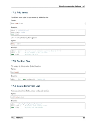 Ring Documentation, Release 1.17
17.2 Add Items
To add new items to the list, we can use the Add() function.
Syntax:
Add(List,Item)
Example:
aList = ["one","two"]
add(aList,"three")
see aList
Also we can do that using the + operator.
Syntax:
List + item
Example:
aList = 1:10 # create list contains numbers from 1 to 10
aList + 11 # add number 11 to the list
see aList # print the list
17.3 Get List Size
We can get the list size using the len() function
Syntax:
Len(List)
Example:
aList = 1:20 see len(aList) # print 20
17.4 Delete Item From List
To delete an item from the list, we can use the del() function
Syntax:
del(list,index)
Example:
aList = ["one","two","other","three"]
Del(aList,3) # delete item number three
see aList # print one two three
17.2. Add Items 92
 