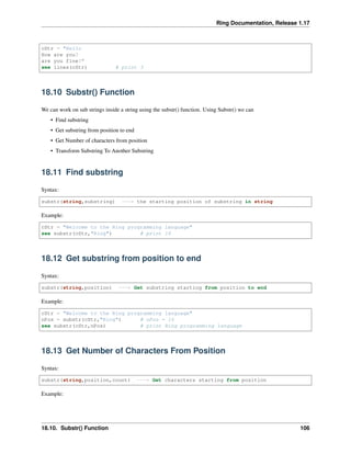 Ring Documentation, Release 1.17
cStr = "Hello
How are you?
are you fine?"
see lines(cStr) # print 3
18.10 Substr() Function
We can work on sub strings inside a string using the substr() function. Using Substr() we can
• Find substring
• Get substring from position to end
• Get Number of characters from position
• Transform Substring To Another Substring
18.11 Find substring
Syntax:
substr(string,substring) ---> the starting position of substring in string
Example:
cStr = "Welcome to the Ring programming language"
see substr(cStr,"Ring") # print 16
18.12 Get substring from position to end
Syntax:
substr(string,position) ---> Get substring starting from position to end
Example:
cStr = "Welcome to the Ring programming language"
nPos = substr(cStr,"Ring") # nPos = 16
see substr(cStr,nPos) # print Ring programming language
18.13 Get Number of Characters From Position
Syntax:
substr(string,position,count) ---> Get characters starting from position
Example:
18.10. Substr() Function 106
 