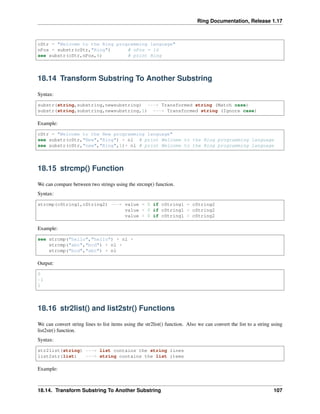 Ring Documentation, Release 1.17
cStr = "Welcome to the Ring programming language"
nPos = substr(cStr,"Ring") # nPos = 16
see substr(cStr,nPos,4) # print Ring
18.14 Transform Substring To Another Substring
Syntax:
substr(string,substring,newsubstring) ---> Transformed string (Match case)
substr(string,substring,newsubstring,1) ---> Transformed string (Ignore case)
Example:
cStr = "Welcome to the New programming language"
see substr(cStr,"New","Ring") + nl # print Welcome to the Ring programming language
see substr(cStr,"new","Ring",1)+ nl # print Welcome to the Ring programming language
18.15 strcmp() Function
We can compare between two strings using the strcmp() function.
Syntax:
strcmp(cString1,cString2) ---> value = 0 if cString1 = cString2
value < 0 if cString1 < cString2
value > 0 if cString1 > cString2
Example:
see strcmp("hello","hello") + nl +
strcmp("abc","bcd") + nl +
strcmp("bcd","abc") + nl
Output:
0
-1
1
18.16 str2list() and list2str() Functions
We can convert string lines to list items using the str2list() function. Also we can convert the list to a string using
list2str() function.
Syntax:
str2list(string) ---> list contains the string lines
list2str(list) ---> string contains the list items
Example:
18.14. Transform Substring To Another Substring 107
 