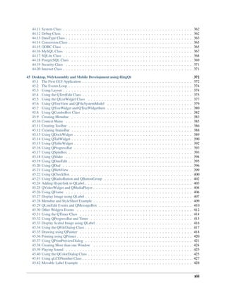 44.11 System Class . . . . . . . . . . . . . . . . . . . . . . . . . . . . . . . . . . . . . . . . . . . . . . . 362
44.12 Debug Class . . . . . . . . . . . . . . . . . . . . . . . . . . . . . . . . . . . . . . . . . . . . . . . 362
44.13 DataType Class . . . . . . . . . . . . . . . . . . . . . . . . . . . . . . . . . . . . . . . . . . . . . . 363
44.14 Conversion Class . . . . . . . . . . . . . . . . . . . . . . . . . . . . . . . . . . . . . . . . . . . . . 365
44.15 ODBC Class . . . . . . . . . . . . . . . . . . . . . . . . . . . . . . . . . . . . . . . . . . . . . . . 365
44.16 MySQL Class . . . . . . . . . . . . . . . . . . . . . . . . . . . . . . . . . . . . . . . . . . . . . . 367
44.17 SQLite Class . . . . . . . . . . . . . . . . . . . . . . . . . . . . . . . . . . . . . . . . . . . . . . . 368
44.18 PostgreSQL Class . . . . . . . . . . . . . . . . . . . . . . . . . . . . . . . . . . . . . . . . . . . . 369
44.19 Security Class . . . . . . . . . . . . . . . . . . . . . . . . . . . . . . . . . . . . . . . . . . . . . . 371
44.20 Internet Class . . . . . . . . . . . . . . . . . . . . . . . . . . . . . . . . . . . . . . . . . . . . . . . 371
45 Desktop, WebAssembly and Mobile Development using RingQt 372
45.1 The First GUI Application . . . . . . . . . . . . . . . . . . . . . . . . . . . . . . . . . . . . . . . . 372
45.2 The Events Loop . . . . . . . . . . . . . . . . . . . . . . . . . . . . . . . . . . . . . . . . . . . . . 374
45.3 Using Layout . . . . . . . . . . . . . . . . . . . . . . . . . . . . . . . . . . . . . . . . . . . . . . . 374
45.4 Using the QTextEdit Class . . . . . . . . . . . . . . . . . . . . . . . . . . . . . . . . . . . . . . . . 375
45.5 Using the QListWidget Class . . . . . . . . . . . . . . . . . . . . . . . . . . . . . . . . . . . . . . 377
45.6 Using QTreeView and QFileSystemModel . . . . . . . . . . . . . . . . . . . . . . . . . . . . . . . 379
45.7 Using QTreeWidget and QTreeWidgetItem . . . . . . . . . . . . . . . . . . . . . . . . . . . . . . . 380
45.8 Using QComboBox Class . . . . . . . . . . . . . . . . . . . . . . . . . . . . . . . . . . . . . . . . 382
45.9 Creating Menubar . . . . . . . . . . . . . . . . . . . . . . . . . . . . . . . . . . . . . . . . . . . . 383
45.10 Context Menu . . . . . . . . . . . . . . . . . . . . . . . . . . . . . . . . . . . . . . . . . . . . . . 385
45.11 Creating Toolbar . . . . . . . . . . . . . . . . . . . . . . . . . . . . . . . . . . . . . . . . . . . . . 386
45.12 Creating StatusBar . . . . . . . . . . . . . . . . . . . . . . . . . . . . . . . . . . . . . . . . . . . . 388
45.13 Using QDockWidget . . . . . . . . . . . . . . . . . . . . . . . . . . . . . . . . . . . . . . . . . . . 389
45.14 Using QTabWidget . . . . . . . . . . . . . . . . . . . . . . . . . . . . . . . . . . . . . . . . . . . . 390
45.15 Using QTableWidget . . . . . . . . . . . . . . . . . . . . . . . . . . . . . . . . . . . . . . . . . . . 392
45.16 Using QProgressBar . . . . . . . . . . . . . . . . . . . . . . . . . . . . . . . . . . . . . . . . . . . 393
45.17 Using QSpinBox . . . . . . . . . . . . . . . . . . . . . . . . . . . . . . . . . . . . . . . . . . . . . 393
45.18 Using QSlider . . . . . . . . . . . . . . . . . . . . . . . . . . . . . . . . . . . . . . . . . . . . . . 394
45.19 Using QDateEdit . . . . . . . . . . . . . . . . . . . . . . . . . . . . . . . . . . . . . . . . . . . . . 395
45.20 Using QDial . . . . . . . . . . . . . . . . . . . . . . . . . . . . . . . . . . . . . . . . . . . . . . . 396
45.21 Using QWebView . . . . . . . . . . . . . . . . . . . . . . . . . . . . . . . . . . . . . . . . . . . . 399
45.22 Using QCheckBox . . . . . . . . . . . . . . . . . . . . . . . . . . . . . . . . . . . . . . . . . . . . 400
45.23 Using QRadioButton and QButtonGroup . . . . . . . . . . . . . . . . . . . . . . . . . . . . . . . . 402
45.24 Adding Hyperlink to QLabel . . . . . . . . . . . . . . . . . . . . . . . . . . . . . . . . . . . . . . . 403
45.25 QVideoWidget and QMediaPlayer . . . . . . . . . . . . . . . . . . . . . . . . . . . . . . . . . . . . 404
45.26 Using QFrame . . . . . . . . . . . . . . . . . . . . . . . . . . . . . . . . . . . . . . . . . . . . . . 406
45.27 Display Image using QLabel . . . . . . . . . . . . . . . . . . . . . . . . . . . . . . . . . . . . . . . 407
45.28 Menubar and StyleSheet Example . . . . . . . . . . . . . . . . . . . . . . . . . . . . . . . . . . . . 409
45.29 QLineEdit Events and QMessageBox . . . . . . . . . . . . . . . . . . . . . . . . . . . . . . . . . . 410
45.30 Other Widgets Events . . . . . . . . . . . . . . . . . . . . . . . . . . . . . . . . . . . . . . . . . . 412
45.31 Using the QTimer Class . . . . . . . . . . . . . . . . . . . . . . . . . . . . . . . . . . . . . . . . . 414
45.32 Using QProgressBar and Timer . . . . . . . . . . . . . . . . . . . . . . . . . . . . . . . . . . . . . 415
45.33 Display Scaled Image using QLabel . . . . . . . . . . . . . . . . . . . . . . . . . . . . . . . . . . . 416
45.34 Using the QFileDialog Class . . . . . . . . . . . . . . . . . . . . . . . . . . . . . . . . . . . . . . . 417
45.35 Drawing using QPainter . . . . . . . . . . . . . . . . . . . . . . . . . . . . . . . . . . . . . . . . . 418
45.36 Printing using QPrinter . . . . . . . . . . . . . . . . . . . . . . . . . . . . . . . . . . . . . . . . . . 420
45.37 Using QPrintPreviewDialog . . . . . . . . . . . . . . . . . . . . . . . . . . . . . . . . . . . . . . . 421
45.38 Creating More than one Window . . . . . . . . . . . . . . . . . . . . . . . . . . . . . . . . . . . . 424
45.39 Playing Sound . . . . . . . . . . . . . . . . . . . . . . . . . . . . . . . . . . . . . . . . . . . . . . 425
45.40 Using the QColorDialog Class . . . . . . . . . . . . . . . . . . . . . . . . . . . . . . . . . . . . . . 425
45.41 Using qLCDNumber Class . . . . . . . . . . . . . . . . . . . . . . . . . . . . . . . . . . . . . . . . 427
45.42 Movable Label Example . . . . . . . . . . . . . . . . . . . . . . . . . . . . . . . . . . . . . . . . . 428
xiii
 