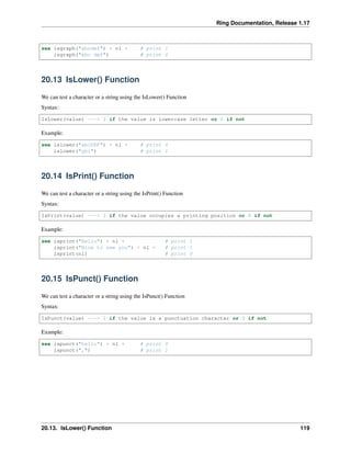 Ring Documentation, Release 1.17
see isgraph("abcdef") + nl + # print 1
isgraph("abc def") # print 0
20.13 IsLower() Function
We can test a character or a string using the IsLower() Function
Syntax:
IsLower(value) ---> 1 if the value is lowercase letter or 0 if not
Example:
see islower("abcDEF") + nl + # print 0
islower("ghi") # print 1
20.14 IsPrint() Function
We can test a character or a string using the IsPrint() Function
Syntax:
IsPrint(value) ---> 1 if the value occupies a printing position or 0 if not
Example:
see isprint("Hello") + nl + # print 1
isprint("Nice to see you") + nl + # print 1
isprint(nl) # print 0
20.15 IsPunct() Function
We can test a character or a string using the IsPunct() Function
Syntax:
IsPunct(value) ---> 1 if the value is a punctuation character or 0 if not
Example:
see ispunct("hello") + nl + # print 0
ispunct(",") # print 1
20.13. IsLower() Function 119
 