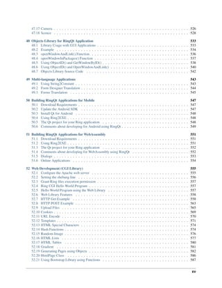 47.17 Camera . . . . . . . . . . . . . . . . . . . . . . . . . . . . . . . . . . . . . . . . . . . . . . . . . . 526
47.18 Scence . . . . . . . . . . . . . . . . . . . . . . . . . . . . . . . . . . . . . . . . . . . . . . . . . . 528
48 Objects Library for RingQt Application 533
48.1 Library Usage with GUI Applications . . . . . . . . . . . . . . . . . . . . . . . . . . . . . . . . . . 533
48.2 Example . . . . . . . . . . . . . . . . . . . . . . . . . . . . . . . . . . . . . . . . . . . . . . . . . 534
48.3 openWindowAndLink() Function . . . . . . . . . . . . . . . . . . . . . . . . . . . . . . . . . . . . 536
48.4 openWindowInPackages() Function . . . . . . . . . . . . . . . . . . . . . . . . . . . . . . . . . . . 537
48.5 Using ObjectID() and GetWindowByID() . . . . . . . . . . . . . . . . . . . . . . . . . . . . . . . . 538
48.6 Using ObjectID() and OpenWindowAndLink() . . . . . . . . . . . . . . . . . . . . . . . . . . . . . 540
48.7 Objects Library Source Code . . . . . . . . . . . . . . . . . . . . . . . . . . . . . . . . . . . . . . 542
49 Multi-language Applications 543
49.1 Using String2Constant . . . . . . . . . . . . . . . . . . . . . . . . . . . . . . . . . . . . . . . . . . 543
49.2 Form Designer Translation . . . . . . . . . . . . . . . . . . . . . . . . . . . . . . . . . . . . . . . . 544
49.3 Forms Translation . . . . . . . . . . . . . . . . . . . . . . . . . . . . . . . . . . . . . . . . . . . . 545
50 Building RingQt Applications for Mobile 547
50.1 Download Requirements . . . . . . . . . . . . . . . . . . . . . . . . . . . . . . . . . . . . . . . . . 547
50.2 Update the Android SDK . . . . . . . . . . . . . . . . . . . . . . . . . . . . . . . . . . . . . . . . 547
50.3 Install Qt for Android . . . . . . . . . . . . . . . . . . . . . . . . . . . . . . . . . . . . . . . . . . 548
50.4 Using Ring2EXE . . . . . . . . . . . . . . . . . . . . . . . . . . . . . . . . . . . . . . . . . . . . . 548
50.5 The Qt project for your Ring application . . . . . . . . . . . . . . . . . . . . . . . . . . . . . . . . 548
50.6 Comments about developing for Android using RingQt . . . . . . . . . . . . . . . . . . . . . . . . . 549
51 Building RingQt Applications for WebAssembly 551
51.1 Download Requirements . . . . . . . . . . . . . . . . . . . . . . . . . . . . . . . . . . . . . . . . . 551
51.2 Using Ring2EXE . . . . . . . . . . . . . . . . . . . . . . . . . . . . . . . . . . . . . . . . . . . . . 551
51.3 The Qt project for your Ring application . . . . . . . . . . . . . . . . . . . . . . . . . . . . . . . . 552
51.4 Comments about developing for WebAssembly using RingQt . . . . . . . . . . . . . . . . . . . . . 552
51.5 Dialogs . . . . . . . . . . . . . . . . . . . . . . . . . . . . . . . . . . . . . . . . . . . . . . . . . . 553
51.6 Online Applications . . . . . . . . . . . . . . . . . . . . . . . . . . . . . . . . . . . . . . . . . . . 554
52 Web Development (CGI Library) 555
52.1 Configure the Apache web server . . . . . . . . . . . . . . . . . . . . . . . . . . . . . . . . . . . . 555
52.2 Setting the shebang line . . . . . . . . . . . . . . . . . . . . . . . . . . . . . . . . . . . . . . . . . 556
52.3 Grant Ring files execution permission . . . . . . . . . . . . . . . . . . . . . . . . . . . . . . . . . . 557
52.4 Ring CGI Hello World Program . . . . . . . . . . . . . . . . . . . . . . . . . . . . . . . . . . . . . 557
52.5 Hello World Program using the Web Library . . . . . . . . . . . . . . . . . . . . . . . . . . . . . . 557
52.6 Web Library Features . . . . . . . . . . . . . . . . . . . . . . . . . . . . . . . . . . . . . . . . . . 558
52.7 HTTP Get Example . . . . . . . . . . . . . . . . . . . . . . . . . . . . . . . . . . . . . . . . . . . 558
52.8 HTTP POST Example . . . . . . . . . . . . . . . . . . . . . . . . . . . . . . . . . . . . . . . . . . 563
52.9 Upload Files . . . . . . . . . . . . . . . . . . . . . . . . . . . . . . . . . . . . . . . . . . . . . . . 565
52.10 Cookies . . . . . . . . . . . . . . . . . . . . . . . . . . . . . . . . . . . . . . . . . . . . . . . . . . 569
52.11 URL Encode . . . . . . . . . . . . . . . . . . . . . . . . . . . . . . . . . . . . . . . . . . . . . . . 570
52.12 Templates . . . . . . . . . . . . . . . . . . . . . . . . . . . . . . . . . . . . . . . . . . . . . . . . . 571
52.13 HTML Special Characters . . . . . . . . . . . . . . . . . . . . . . . . . . . . . . . . . . . . . . . . 574
52.14 Hash Functions . . . . . . . . . . . . . . . . . . . . . . . . . . . . . . . . . . . . . . . . . . . . . . 574
52.15 Random Image . . . . . . . . . . . . . . . . . . . . . . . . . . . . . . . . . . . . . . . . . . . . . . 576
52.16 HTML Lists . . . . . . . . . . . . . . . . . . . . . . . . . . . . . . . . . . . . . . . . . . . . . . . 577
52.17 HTML Tables . . . . . . . . . . . . . . . . . . . . . . . . . . . . . . . . . . . . . . . . . . . . . . 580
52.18 Gradient . . . . . . . . . . . . . . . . . . . . . . . . . . . . . . . . . . . . . . . . . . . . . . . . . 581
52.19 Generating Pages using Objects . . . . . . . . . . . . . . . . . . . . . . . . . . . . . . . . . . . . . 582
52.20 HtmlPage Class . . . . . . . . . . . . . . . . . . . . . . . . . . . . . . . . . . . . . . . . . . . . . 586
52.21 Using Bootstrap Library using Functions . . . . . . . . . . . . . . . . . . . . . . . . . . . . . . . . 587
xv
 