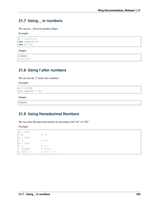 Ring Documentation, Release 1.17
21.7 Using _ in numbers
We can use _ between numbers digits.
Example:
x = 1_000_000
see type(x)+nl
see x+1+nl
Output:
NUMBER
100000001
21.8 Using f after numbers
We can use the ‘f’ letter after numbers.
Example:
x = 19.99f
see type(x) + nl
Output:
NUMBER
21.9 Using Hexadecimal Numbers
We can write Hexadecimal number by preceding with “0x” or “0X”
Example:
x = 0x10
? x # 16
x = 0xff
? x # 255
x = 0x0A
? x # 10
? 0xFFFF # 65535
? 0x0A + 1 # 10+1 = 11
21.7. Using _ in numbers 129
 