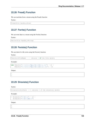 Ring Documentation, Release 1.17
22.26 Fread() Function
We can read data from a stream using the Fread() function
Syntax:
Fread(file handle,nSize)
22.27 Fwrite() Function
We can write data to a stream using the Fwrite() function
Syntax:
Fwrite(file handle,cString)
22.28 Fexists() Function
We can check if a file exists using the Fexists() function
Syntax:
Fexists(cFileName) ---> returns 1 if the file exists
Example:
see fexists("b:mahmoudappsringring.exe") + nl +
fexists("b:mahmoudappsringring2.exe") + nl
Output:
1
0
22.29 Direxists() Function
Syntax:
Direxists(cDirPath) ---> returns 1 if the directory exists
Example:
? direxists("b:ring") + nl +
direxists("b:ringbin2")
Output:
1
0
22.26. Fread() Function 138
 
