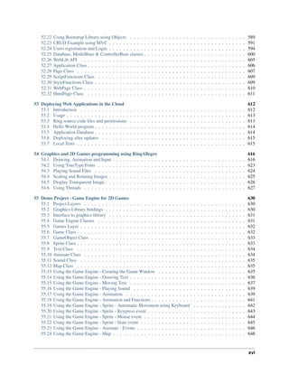 52.22 Using Bootstrap Library using Objects . . . . . . . . . . . . . . . . . . . . . . . . . . . . . . . . . 589
52.23 CRUD Example using MVC . . . . . . . . . . . . . . . . . . . . . . . . . . . . . . . . . . . . . . . 591
52.24 Users registration and Login . . . . . . . . . . . . . . . . . . . . . . . . . . . . . . . . . . . . . . . 594
52.25 Database, ModelBase & ControllerBase classes . . . . . . . . . . . . . . . . . . . . . . . . . . . . . 600
52.26 WebLib API . . . . . . . . . . . . . . . . . . . . . . . . . . . . . . . . . . . . . . . . . . . . . . . 605
52.27 Application Class . . . . . . . . . . . . . . . . . . . . . . . . . . . . . . . . . . . . . . . . . . . . . 606
52.28 Page Class . . . . . . . . . . . . . . . . . . . . . . . . . . . . . . . . . . . . . . . . . . . . . . . . 607
52.29 ScriptFunctions Class . . . . . . . . . . . . . . . . . . . . . . . . . . . . . . . . . . . . . . . . . . 609
52.30 StyleFunctions Class . . . . . . . . . . . . . . . . . . . . . . . . . . . . . . . . . . . . . . . . . . . 609
52.31 WebPage Class . . . . . . . . . . . . . . . . . . . . . . . . . . . . . . . . . . . . . . . . . . . . . . 610
52.32 HtmlPage Class . . . . . . . . . . . . . . . . . . . . . . . . . . . . . . . . . . . . . . . . . . . . . 611
53 Deploying Web Applications in the Cloud 612
53.1 Introduction . . . . . . . . . . . . . . . . . . . . . . . . . . . . . . . . . . . . . . . . . . . . . . . 612
53.2 Usage . . . . . . . . . . . . . . . . . . . . . . . . . . . . . . . . . . . . . . . . . . . . . . . . . . . 613
53.3 Ring source code files and permissions . . . . . . . . . . . . . . . . . . . . . . . . . . . . . . . . . 613
53.4 Hello World program . . . . . . . . . . . . . . . . . . . . . . . . . . . . . . . . . . . . . . . . . . . 614
53.5 Application Database . . . . . . . . . . . . . . . . . . . . . . . . . . . . . . . . . . . . . . . . . . . 614
53.6 Deploying after updates . . . . . . . . . . . . . . . . . . . . . . . . . . . . . . . . . . . . . . . . . 615
53.7 Local Tests . . . . . . . . . . . . . . . . . . . . . . . . . . . . . . . . . . . . . . . . . . . . . . . . 615
54 Graphics and 2D Games programming using RingAllegro 616
54.1 Drawing, Animation and Input . . . . . . . . . . . . . . . . . . . . . . . . . . . . . . . . . . . . . . 616
54.2 Using TrueType Fonts . . . . . . . . . . . . . . . . . . . . . . . . . . . . . . . . . . . . . . . . . . 623
54.3 Playing Sound Files . . . . . . . . . . . . . . . . . . . . . . . . . . . . . . . . . . . . . . . . . . . 624
54.4 Scaling and Rotating Images . . . . . . . . . . . . . . . . . . . . . . . . . . . . . . . . . . . . . . . 625
54.5 Display Transparent Image . . . . . . . . . . . . . . . . . . . . . . . . . . . . . . . . . . . . . . . . 626
54.6 Using Threads . . . . . . . . . . . . . . . . . . . . . . . . . . . . . . . . . . . . . . . . . . . . . . 627
55 Demo Project - Game Engine for 2D Games 630
55.1 Project Layers . . . . . . . . . . . . . . . . . . . . . . . . . . . . . . . . . . . . . . . . . . . . . . 630
55.2 Graphics Library bindings . . . . . . . . . . . . . . . . . . . . . . . . . . . . . . . . . . . . . . . . 630
55.3 Interface to graphics library . . . . . . . . . . . . . . . . . . . . . . . . . . . . . . . . . . . . . . . 631
55.4 Game Engine Classes . . . . . . . . . . . . . . . . . . . . . . . . . . . . . . . . . . . . . . . . . . 631
55.5 Games Layer . . . . . . . . . . . . . . . . . . . . . . . . . . . . . . . . . . . . . . . . . . . . . . . 632
55.6 Game Class . . . . . . . . . . . . . . . . . . . . . . . . . . . . . . . . . . . . . . . . . . . . . . . . 632
55.7 GameObject Class . . . . . . . . . . . . . . . . . . . . . . . . . . . . . . . . . . . . . . . . . . . . 633
55.8 Sprite Class . . . . . . . . . . . . . . . . . . . . . . . . . . . . . . . . . . . . . . . . . . . . . . . . 633
55.9 Text Class . . . . . . . . . . . . . . . . . . . . . . . . . . . . . . . . . . . . . . . . . . . . . . . . 634
55.10 Animate Class . . . . . . . . . . . . . . . . . . . . . . . . . . . . . . . . . . . . . . . . . . . . . . 634
55.11 Sound Class . . . . . . . . . . . . . . . . . . . . . . . . . . . . . . . . . . . . . . . . . . . . . . . 635
55.12 Map Class . . . . . . . . . . . . . . . . . . . . . . . . . . . . . . . . . . . . . . . . . . . . . . . . 635
55.13 Using the Game Engine - Creating the Game Window . . . . . . . . . . . . . . . . . . . . . . . . . 635
55.14 Using the Game Engine - Drawing Text . . . . . . . . . . . . . . . . . . . . . . . . . . . . . . . . . 636
55.15 Using the Game Engine - Moving Text . . . . . . . . . . . . . . . . . . . . . . . . . . . . . . . . . 637
55.16 Using the Game Engine - Playing Sound . . . . . . . . . . . . . . . . . . . . . . . . . . . . . . . . 639
55.17 Using the Game Engine - Animation . . . . . . . . . . . . . . . . . . . . . . . . . . . . . . . . . . 639
55.18 Using the Game Engine - Animation and Functions . . . . . . . . . . . . . . . . . . . . . . . . . . . 641
55.19 Using the Game Engine - Sprite - Automatic Movement using Keyboard . . . . . . . . . . . . . . . 642
55.20 Using the Game Engine - Sprite - Keypress event . . . . . . . . . . . . . . . . . . . . . . . . . . . . 643
55.21 Using the Game Engine - Sprite - Mouse event . . . . . . . . . . . . . . . . . . . . . . . . . . . . . 644
55.22 Using the Game Engine - Sprite - State event . . . . . . . . . . . . . . . . . . . . . . . . . . . . . . 645
55.23 Using the Game Engine - Animate - Events . . . . . . . . . . . . . . . . . . . . . . . . . . . . . . . 646
55.24 Using the Game Engine - Map . . . . . . . . . . . . . . . . . . . . . . . . . . . . . . . . . . . . . . 648
xvi
 