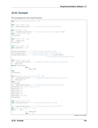 Ring Documentation, Release 1.17
22.32 Example
The next program test some of the file functions
See "testing file functions" + nl
See "open file" + nl
fp = fopen(exefolder() + "../tests/scripts/s65.ring","r")
See "reopen" + nl
fp = freopen(exefolder() + "../tests/scripts/s78.ring","r",fp)
See "close file" + nl
fclose(fp)
see "temp file" + nl
fp = tempfile()
fclose(fp)
see "temp name" + nl
see tempname() + nl
remove(exefolder() + "../tests/scripts/mytest2.txt")
write(exefolder() + "../tests/scripts/tests1.txt","hello")
rename(exefolder() + "../tests/scripts/test1.txt",exefolder() +
"../tests/scripts/mytests2.txt")
see "print file" + nl
fp = fopen(exefolder() + "../samples/fromdoc/filefuncs.ring","r")
r = fgetc(fp)
while isstring(r)
see r
r = fgetc(fp)
end
fclose(fp)
see nl+"print line from the file" + nl
fp = fopen(exefolder() + "../samples/fromdoc/filefuncs.ring","r")
r = fgets(fp,33)
see r + nl
fclose(fp)
fp = fopen(exefolder() + "../tests/scripts/test78.txt","w+")
fseek(fp,0,2) # goto end of file
fputc(fp,"t")
fputc(fp,"e")
fputc(fp,"s")
fputc(fp,"t")
fputs(fp,"tests2")
fclose(fp)
see "print file" + nl
see read(exefolder() + "../tests/scripts/test78.txt")
fp = fopen(exefolder() + "../tests/scripts/test78.txt","r")
see "testing ungetc() " + nl
for x = 1 to 3
r = fgetc(fp)
see r + nl
(continues on next page)
22.32. Example 140
 