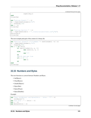 Ring Documentation, Release 1.17
(continued from previous page)
ungetc(fp,r)
next
fclose(fp)
see "testing fread() " + nl
fp = fopen(exefilename(),"rb")
r = fread(fp,100)
see r + nl
fclose(fp)
see "testing fwrite() " + nl
fp = fopen(exefolder() + "../tests/scripts/test1.txt","wb")
fwrite(fp,r)
fclose(fp)
The next example print part of the content of a binary file
see "Testing: fread()" +" FileName: "+ exefilename() +nl +nl
fp = fopen(exefilename(),"rb")
r = fread(fp,800)
for n =1 to len(r)
if isprint(substr(r, n, 1))
see substr(r, n, 1)
else
see "."
ok
### 80 char per line
if n % 80 = 0
see nl
ok
next
fclose(fp)
22.33 Numbers and Bytes
The next functions to convert between Numbers and Bytes.
• Int2Bytes()
• Float2Bytes()
• Double2Bytes()
• Bytes2Int()
• Bytes2Float()
• Bytes2Double()
Example:
see "Test Int2Bytes() and Bytes2Int() - Value : 77" + nl
r = Int2Bytes(77)
see "Int Size : " + len(r) + nl
see r + nl
see Bytes2Int(r) + nl
(continues on next page)
22.33. Numbers and Bytes 141
 