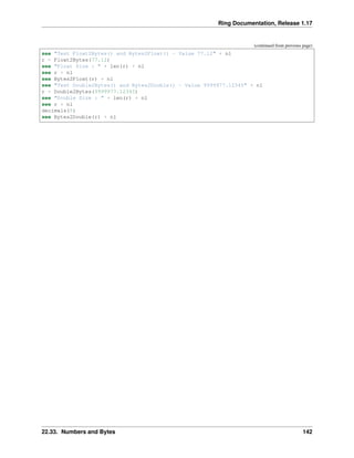 Ring Documentation, Release 1.17
(continued from previous page)
see "Test Float2Bytes() and Bytes2Float() - Value 77.12" + nl
r = Float2Bytes(77.12)
see "Float Size : " + len(r) + nl
see r + nl
see Bytes2Float(r) + nl
see "Test Double2Bytes() and Bytes2Double() - Value 9999977.12345" + nl
r = Double2Bytes(9999977.12345)
see "Double Size : " + len(r) + nl
see r + nl
decimals(5)
see Bytes2Double(r) + nl
22.33. Numbers and Bytes 142
 