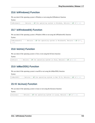 Ring Documentation, Release 1.17
23.6 IsWindows() Function
We can check if the operating system is Windows or not using the IsWindows() function
Syntax:
IsWindows() ---> Returns 1 if the operating system is Windows, Returns 0 if it's not
23.7 IsWindows64() Function
We can check if the operating system is Windows 64bit or not using the IsWindows64() function
Syntax:
IsWindows64() ---> Returns 1 if the operating system is Windows64, Returns 0 if it's
˓
→not
23.8 IsUnix() Function
We can check if the operating system is Unix or not using the IsUnix() function
Syntax:
IsUnix() ---> Returns 1 if the operating system is Unix, Returns 0 if it's not
23.9 IsMacOSX() Function
We can check if the operating system is macOS or not using the IsMacOSX() function
Syntax:
IsMacOSX() ---> Returns 1 if the operating system is Mac OS X, Returns 0 if it's not
23.10 IsLinux() Function
We can check if the operating system is Linux or not using the IsLinux() function
Syntax:
IsLinux() ---> Returns 1 if the operating system is Linux, Returns 0 if it's not
23.6. IsWindows() Function 145
 