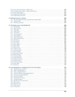 55.25 Using the Game Engine - Map Events . . . . . . . . . . . . . . . . . . . . . . . . . . . . . . . . . . 649
55.26 Using the Game Engine - Object and Drawing . . . . . . . . . . . . . . . . . . . . . . . . . . . . . 651
55.27 Stars Fighter Game . . . . . . . . . . . . . . . . . . . . . . . . . . . . . . . . . . . . . . . . . . . . 655
55.28 Flappy Bird 3000 Game . . . . . . . . . . . . . . . . . . . . . . . . . . . . . . . . . . . . . . . . . 662
55.29 Super Man 2016 Game . . . . . . . . . . . . . . . . . . . . . . . . . . . . . . . . . . . . . . . . . . 669
56 Building Games For Android 681
56.1 Download Requirements and Update the Android SDK . . . . . . . . . . . . . . . . . . . . . . . . . 681
56.2 Project Folder . . . . . . . . . . . . . . . . . . . . . . . . . . . . . . . . . . . . . . . . . . . . . . 682
56.3 Building the project . . . . . . . . . . . . . . . . . . . . . . . . . . . . . . . . . . . . . . . . . . . 683
57 Developing Games using RingRayLib 684
57.1 Introduction . . . . . . . . . . . . . . . . . . . . . . . . . . . . . . . . . . . . . . . . . . . . . . . 684
57.2 Basic Window . . . . . . . . . . . . . . . . . . . . . . . . . . . . . . . . . . . . . . . . . . . . . . 684
57.3 Input Keys . . . . . . . . . . . . . . . . . . . . . . . . . . . . . . . . . . . . . . . . . . . . . . . . 685
57.4 Input Mouse . . . . . . . . . . . . . . . . . . . . . . . . . . . . . . . . . . . . . . . . . . . . . . . 686
57.5 3D Camera . . . . . . . . . . . . . . . . . . . . . . . . . . . . . . . . . . . . . . . . . . . . . . . . 687
57.6 3D Camera Free . . . . . . . . . . . . . . . . . . . . . . . . . . . . . . . . . . . . . . . . . . . . . 689
57.7 Mouse Wheel . . . . . . . . . . . . . . . . . . . . . . . . . . . . . . . . . . . . . . . . . . . . . . . 690
57.8 Input Multi-touch . . . . . . . . . . . . . . . . . . . . . . . . . . . . . . . . . . . . . . . . . . . . . 691
57.9 Camera First Person . . . . . . . . . . . . . . . . . . . . . . . . . . . . . . . . . . . . . . . . . . . 693
57.10 3D Picking . . . . . . . . . . . . . . . . . . . . . . . . . . . . . . . . . . . . . . . . . . . . . . . . 695
57.11 Full Screen . . . . . . . . . . . . . . . . . . . . . . . . . . . . . . . . . . . . . . . . . . . . . . . . 697
57.12 Two Cubes . . . . . . . . . . . . . . . . . . . . . . . . . . . . . . . . . . . . . . . . . . . . . . . . 698
57.13 Basic Shapes . . . . . . . . . . . . . . . . . . . . . . . . . . . . . . . . . . . . . . . . . . . . . . . 701
57.14 Draw Ring . . . . . . . . . . . . . . . . . . . . . . . . . . . . . . . . . . . . . . . . . . . . . . . . 702
57.15 Bezier Lines . . . . . . . . . . . . . . . . . . . . . . . . . . . . . . . . . . . . . . . . . . . . . . . 705
57.16 Collision Area . . . . . . . . . . . . . . . . . . . . . . . . . . . . . . . . . . . . . . . . . . . . . . 706
57.17 Following Eyes . . . . . . . . . . . . . . . . . . . . . . . . . . . . . . . . . . . . . . . . . . . . . . 708
57.18 Colors Palette . . . . . . . . . . . . . . . . . . . . . . . . . . . . . . . . . . . . . . . . . . . . . . . 710
57.19 Rectangle Scaling . . . . . . . . . . . . . . . . . . . . . . . . . . . . . . . . . . . . . . . . . . . . 713
57.20 Music Playing . . . . . . . . . . . . . . . . . . . . . . . . . . . . . . . . . . . . . . . . . . . . . . 715
57.21 Sound Loading . . . . . . . . . . . . . . . . . . . . . . . . . . . . . . . . . . . . . . . . . . . . . . 716
57.22 Image Drawing . . . . . . . . . . . . . . . . . . . . . . . . . . . . . . . . . . . . . . . . . . . . . . 718
57.23 Image Generation . . . . . . . . . . . . . . . . . . . . . . . . . . . . . . . . . . . . . . . . . . . . 719
57.24 Texture Source . . . . . . . . . . . . . . . . . . . . . . . . . . . . . . . . . . . . . . . . . . . . . . 721
57.25 Geometric Shapes . . . . . . . . . . . . . . . . . . . . . . . . . . . . . . . . . . . . . . . . . . . . 723
57.26 Cubic Map . . . . . . . . . . . . . . . . . . . . . . . . . . . . . . . . . . . . . . . . . . . . . . . . 725
57.27 Functions . . . . . . . . . . . . . . . . . . . . . . . . . . . . . . . . . . . . . . . . . . . . . . . . . 727
58 Using RingOpenGL and RingFreeGLUT for 3D Graphics 737
58.1 Samples Source (Authors) . . . . . . . . . . . . . . . . . . . . . . . . . . . . . . . . . . . . . . . . 737
58.2 What is RingOpenGL? . . . . . . . . . . . . . . . . . . . . . . . . . . . . . . . . . . . . . . . . . . 737
58.3 What is RingFreeGLUT? . . . . . . . . . . . . . . . . . . . . . . . . . . . . . . . . . . . . . . . . 738
58.4 The First Window using RingFreeGLUT . . . . . . . . . . . . . . . . . . . . . . . . . . . . . . . . 738
58.5 Drawing using RingOpenGL . . . . . . . . . . . . . . . . . . . . . . . . . . . . . . . . . . . . . . . 739
58.6 The First Triangle . . . . . . . . . . . . . . . . . . . . . . . . . . . . . . . . . . . . . . . . . . . . 741
58.7 Window Resize Event . . . . . . . . . . . . . . . . . . . . . . . . . . . . . . . . . . . . . . . . . . 742
58.8 Triangle Rotation . . . . . . . . . . . . . . . . . . . . . . . . . . . . . . . . . . . . . . . . . . . . . 743
58.9 Keyboard Events and Colors . . . . . . . . . . . . . . . . . . . . . . . . . . . . . . . . . . . . . . . 745
58.10 The Camera . . . . . . . . . . . . . . . . . . . . . . . . . . . . . . . . . . . . . . . . . . . . . . . 747
58.11 Mouse Events . . . . . . . . . . . . . . . . . . . . . . . . . . . . . . . . . . . . . . . . . . . . . . 754
58.12 Menu Events . . . . . . . . . . . . . . . . . . . . . . . . . . . . . . . . . . . . . . . . . . . . . . . 758
58.13 Using Fonts . . . . . . . . . . . . . . . . . . . . . . . . . . . . . . . . . . . . . . . . . . . . . . . . 765
xvii
 