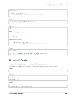 Ring Documentation, Release 1.17
nMode = 10
if nMode < 0 or nMode > 5
raise("Error : nMode not in the range 1:4")
ok
Output:
Line 4 Error : nMode not in the range 1:4
In raise in file testsraise.ring
Example:
try
testmode(6)
catch
see "avoid raise!"
done
testmode(-1)
func testmode nMode
if nMode < 0 or nMode > 5
raise("Error : nMode not in the range 1:4")
ok
Output:
avoid raise!
Line 12 Error : nMode not in the range 1:4
In raise In function testmode() in file testsraise2.ring
called from line 7 in file testsraise2.ring
24.4 Assert() Function
We can use the Assert() function to test conditions before executing the code
If the test fail the program will be terminated with an error message contains the assert condition.
Syntax:
Assert( condition )
Example:
x = 10
assert( x = 10)
assert( x = 100 )
Output:
Line 3 Assertion Failed!
In assert in file testsassert.ring
24.4. Assert() Function 153
 