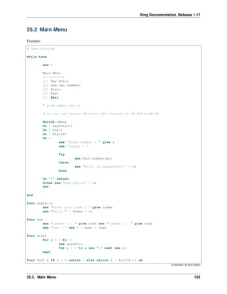 Ring Documentation, Release 1.17
25.2 Main Menu
Example:
# Demo Program
while true
see "
Main Menu
===========
[1] Say Hello
[2] Sum two numbers
[3] Stars
[4] Fact
[5] Exit
" give nMenu see nl
# we can use Switch-ON-Other-OFF instead of IF-BUT-ELSE-OK
Switch nMenu
On 1 sayhello()
On 2 Sum()
On 3 Stars()
On 4
see "Enter Number : " give x
see "Output : "
Try
see Fact(number(x))
Catch
see "Error in parameters!" + nl
Done
On "5" return
Other see "bad option" + nl
Off
end
func sayhello
see "Enter your name ? " give fname
see "Hello " + fname + nl
func sum
see "number 1 : " give num1 see "number 2 : " give num2
see "Sum : " see 0 + num1 + num2
func stars
for x = 1 to 10
see space(8)
for y = 1 to x see "*" next see nl
next
func fact x if x = 0 return 1 else return x * fact(x-1) ok
(continues on next page)
25.2. Main Menu 155
 