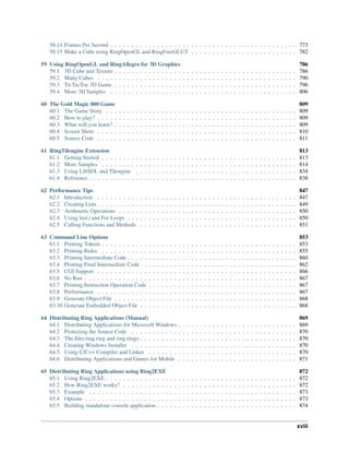 58.14 Frames Per Second . . . . . . . . . . . . . . . . . . . . . . . . . . . . . . . . . . . . . . . . . . . . 773
58.15 Make a Cube using RingOpenGL and RingFreeGLUT . . . . . . . . . . . . . . . . . . . . . . . . . 782
59 Using RingOpenGL and RingAllegro for 3D Graphics 786
59.1 3D Cube and Texture . . . . . . . . . . . . . . . . . . . . . . . . . . . . . . . . . . . . . . . . . . . 786
59.2 Many Cubes . . . . . . . . . . . . . . . . . . . . . . . . . . . . . . . . . . . . . . . . . . . . . . . 790
59.3 TicTacToe 3D Game . . . . . . . . . . . . . . . . . . . . . . . . . . . . . . . . . . . . . . . . . . . 796
59.4 More 3D Samples . . . . . . . . . . . . . . . . . . . . . . . . . . . . . . . . . . . . . . . . . . . . 806
60 The Gold Magic 800 Game 809
60.1 The Game Story . . . . . . . . . . . . . . . . . . . . . . . . . . . . . . . . . . . . . . . . . . . . . 809
60.2 How to play? . . . . . . . . . . . . . . . . . . . . . . . . . . . . . . . . . . . . . . . . . . . . . . . 809
60.3 What will you learn? . . . . . . . . . . . . . . . . . . . . . . . . . . . . . . . . . . . . . . . . . . . 809
60.4 Screen Shots . . . . . . . . . . . . . . . . . . . . . . . . . . . . . . . . . . . . . . . . . . . . . . . 810
60.5 Source Code . . . . . . . . . . . . . . . . . . . . . . . . . . . . . . . . . . . . . . . . . . . . . . . 811
61 RingTilengine Extension 813
61.1 Getting Started . . . . . . . . . . . . . . . . . . . . . . . . . . . . . . . . . . . . . . . . . . . . . . 813
61.2 More Samples . . . . . . . . . . . . . . . . . . . . . . . . . . . . . . . . . . . . . . . . . . . . . . 814
61.3 Using LibSDL and Tilengine . . . . . . . . . . . . . . . . . . . . . . . . . . . . . . . . . . . . . . 834
61.4 Reference . . . . . . . . . . . . . . . . . . . . . . . . . . . . . . . . . . . . . . . . . . . . . . . . . 838
62 Performance Tips 847
62.1 Introduction . . . . . . . . . . . . . . . . . . . . . . . . . . . . . . . . . . . . . . . . . . . . . . . 847
62.2 Creating Lists . . . . . . . . . . . . . . . . . . . . . . . . . . . . . . . . . . . . . . . . . . . . . . . 849
62.3 Arithmetic Operations . . . . . . . . . . . . . . . . . . . . . . . . . . . . . . . . . . . . . . . . . . 850
62.4 Using len() and For Loops . . . . . . . . . . . . . . . . . . . . . . . . . . . . . . . . . . . . . . . . 850
62.5 Calling Functions and Methods . . . . . . . . . . . . . . . . . . . . . . . . . . . . . . . . . . . . . 851
63 Command Line Options 853
63.1 Printing Tokens . . . . . . . . . . . . . . . . . . . . . . . . . . . . . . . . . . . . . . . . . . . . . . 853
63.2 Printing Rules . . . . . . . . . . . . . . . . . . . . . . . . . . . . . . . . . . . . . . . . . . . . . . 855
63.3 Printing Intermediate Code . . . . . . . . . . . . . . . . . . . . . . . . . . . . . . . . . . . . . . . . 860
63.4 Printing Final Intermediate Code . . . . . . . . . . . . . . . . . . . . . . . . . . . . . . . . . . . . 862
63.5 CGI Support . . . . . . . . . . . . . . . . . . . . . . . . . . . . . . . . . . . . . . . . . . . . . . . 866
63.6 No Run . . . . . . . . . . . . . . . . . . . . . . . . . . . . . . . . . . . . . . . . . . . . . . . . . . 867
63.7 Printing Instruction Operation Code . . . . . . . . . . . . . . . . . . . . . . . . . . . . . . . . . . . 867
63.8 Performance . . . . . . . . . . . . . . . . . . . . . . . . . . . . . . . . . . . . . . . . . . . . . . . 867
63.9 Generate Object File . . . . . . . . . . . . . . . . . . . . . . . . . . . . . . . . . . . . . . . . . . . 868
63.10 Generate Embedded Object File . . . . . . . . . . . . . . . . . . . . . . . . . . . . . . . . . . . . . 868
64 Distributing Ring Applications (Manual) 869
64.1 Distributing Applications for Microsoft Windows . . . . . . . . . . . . . . . . . . . . . . . . . . . . 869
64.2 Protecting the Source Code . . . . . . . . . . . . . . . . . . . . . . . . . . . . . . . . . . . . . . . 870
64.3 The files ring.ring and ring.ringo . . . . . . . . . . . . . . . . . . . . . . . . . . . . . . . . . . . . . 870
64.4 Creating Windows Installer . . . . . . . . . . . . . . . . . . . . . . . . . . . . . . . . . . . . . . . 870
64.5 Using C/C++ Compiler and Linker . . . . . . . . . . . . . . . . . . . . . . . . . . . . . . . . . . . 870
64.6 Distributing Applications and Games for Mobile . . . . . . . . . . . . . . . . . . . . . . . . . . . . 871
65 Distributing Ring Applications using Ring2EXE 872
65.1 Using Ring2EXE . . . . . . . . . . . . . . . . . . . . . . . . . . . . . . . . . . . . . . . . . . . . . 872
65.2 How Ring2EXE works? . . . . . . . . . . . . . . . . . . . . . . . . . . . . . . . . . . . . . . . . . 872
65.3 Example . . . . . . . . . . . . . . . . . . . . . . . . . . . . . . . . . . . . . . . . . . . . . . . . . 873
65.4 Options . . . . . . . . . . . . . . . . . . . . . . . . . . . . . . . . . . . . . . . . . . . . . . . . . . 873
65.5 Building standalone console application . . . . . . . . . . . . . . . . . . . . . . . . . . . . . . . . . 874
xviii
 