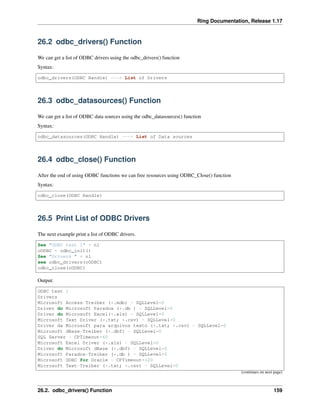 Ring Documentation, Release 1.17
26.2 odbc_drivers() Function
We can get a list of ODBC drivers using the odbc_drivers() function
Syntax:
odbc_drivers(ODBC Handle) ---> List of Drivers
26.3 odbc_datasources() Function
We can get a list of ODBC data sources using the odbc_datasources() function
Syntax:
odbc_datasources(ODBC Handle) ---> List of Data sources
26.4 odbc_close() Function
After the end of using ODBC functions we can free resources using ODBC_Close() function
Syntax:
odbc_close(ODBC Handle)
26.5 Print List of ODBC Drivers
The next example print a list of ODBC drivers.
See "ODBC test 1" + nl
oODBC = odbc_init()
See "Drivers " + nl
see odbc_drivers(oODBC)
odbc_close(oODBC)
Output:
ODBC test 1
Drivers
Microsoft Access-Treiber (*.mdb) - SQLLevel=0
Driver do Microsoft Paradox (*.db ) - SQLLevel=0
Driver do Microsoft Excel(*.xls) - SQLLevel=0
Microsoft Text Driver (*.txt; *.csv) - SQLLevel=0
Driver da Microsoft para arquivos texto (*.txt; *.csv) - SQLLevel=0
Microsoft dBase-Treiber (*.dbf) - SQLLevel=0
SQL Server - CPTimeout=60
Microsoft Excel Driver (*.xls) - SQLLevel=0
Driver do Microsoft dBase (*.dbf) - SQLLevel=0
Microsoft Paradox-Treiber (*.db ) - SQLLevel=0
Microsoft ODBC for Oracle - CPTimeout=120
Microsoft Text-Treiber (*.txt; *.csv) - SQLLevel=0
(continues on next page)
26.2. odbc_drivers() Function 159
 