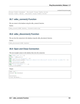 Ring Documentation, Release 1.17
(continued from previous page)
Visual FoxPro Database - Microsoft Visual FoxPro Driver
Visual FoxPro Tables - Microsoft Visual FoxPro Driver
26.7 odbc_connect() Function
We can connect to the database using the odbc_connect() function.
Syntax:
odbc_connect(ODBC Handle, cConnectionString)
26.8 odbc_disconnect() Function
We can close the connection to the database using the odbc_disconnect() function.
Syntax:
odbc_disconnect(ODBC Handle)
26.9 Open and Close Connection
The next example connect to the database then close the connection
See "ODBC test 3" + nl
pODBC = odbc_init()
See "Connect to database" + nl
see odbc_connect(pODBC,"DBQ=test.mdb;Driver={Microsoft Access Driver (*.mdb)}") + nl
See "disconnect" + nl
odbc_disconnect(pODBC)
See "Close database..." + nl
odbc_close(pODBC)
Output:
ODBC test 3
Connect to database
1
disconnect
Close database...
26.7. odbc_connect() Function 161
 