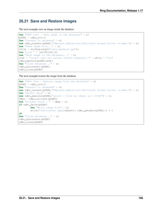 Ring Documentation, Release 1.17
26.21 Save and Restore images
The next example save an image inside the database
See "ODBC test - Save image in the database" + nl
pODBC = odbc_init()
See "Connect to database" + nl
see odbc_connect(pODBC,"DBQ=test.mdb;Driver={Microsoft Access Driver (*.mdb)}") + nl
see "Read Image File..." + nl
cFile = str2hex(read("testsmahmoud.jpg"))
see "size " + len(CFile)+nl
see "Save image in the database..." + nl
stmt = "insert into tel values (20000,'mahmoud','" + cFile + "');"
odbc_execute(pODBC,stmt)
See "Close database..." + nl
odbc_disconnect(pODBC)
odbc_close(pODBC)
The next example restore the image from the database
See "ODBC Test - Restore image from the database" + nl
pODBC = odbc_init()
See "Connect to database" + nl
see odbc_connect(pODBC,"DBQ=test.mdb;Driver={Microsoft Access Driver (*.mdb)}") + nl
See "Select data" + nl
see odbc_execute(pODBC,"select * from tel where id = 20000") + nl
nMax = odbc_colcount(pODBC)
See "Columns Count : " + nMax + nl
if odbc_fetch(pODBC)
See "Write image file" + nl
write("testsgreat.jpg",hex2str( odbc_getdata(pODBC,3) ) )
ok
See "Close database..." + nl
odbc_disconnect(pODBC)
odbc_close(pODBC)
26.21. Save and Restore images 166
 
