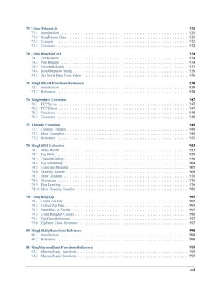 73 Using TokensLib 931
73.1 Introduction . . . . . . . . . . . . . . . . . . . . . . . . . . . . . . . . . . . . . . . . . . . . . . . 931
73.2 RingTokens Class . . . . . . . . . . . . . . . . . . . . . . . . . . . . . . . . . . . . . . . . . . . . 931
73.3 Example . . . . . . . . . . . . . . . . . . . . . . . . . . . . . . . . . . . . . . . . . . . . . . . . . 931
73.4 Constants . . . . . . . . . . . . . . . . . . . . . . . . . . . . . . . . . . . . . . . . . . . . . . . . . 932
74 Using RingLibCurl 934
74.1 Get Request . . . . . . . . . . . . . . . . . . . . . . . . . . . . . . . . . . . . . . . . . . . . . . . 934
74.2 Post Request . . . . . . . . . . . . . . . . . . . . . . . . . . . . . . . . . . . . . . . . . . . . . . . 934
74.3 Facebook Login . . . . . . . . . . . . . . . . . . . . . . . . . . . . . . . . . . . . . . . . . . . . . 935
74.4 Save Output to String . . . . . . . . . . . . . . . . . . . . . . . . . . . . . . . . . . . . . . . . . . 936
74.5 Get Stock Data From Yahoo . . . . . . . . . . . . . . . . . . . . . . . . . . . . . . . . . . . . . . . 936
75 RingLibCurl Functions Reference 938
75.1 Introduction . . . . . . . . . . . . . . . . . . . . . . . . . . . . . . . . . . . . . . . . . . . . . . . 938
75.2 Reference . . . . . . . . . . . . . . . . . . . . . . . . . . . . . . . . . . . . . . . . . . . . . . . . . 938
76 RingSockets Extension 947
76.1 TCP Server . . . . . . . . . . . . . . . . . . . . . . . . . . . . . . . . . . . . . . . . . . . . . . . . 947
76.2 TCP Client . . . . . . . . . . . . . . . . . . . . . . . . . . . . . . . . . . . . . . . . . . . . . . . . 947
76.3 Functions . . . . . . . . . . . . . . . . . . . . . . . . . . . . . . . . . . . . . . . . . . . . . . . . . 948
76.4 Constants . . . . . . . . . . . . . . . . . . . . . . . . . . . . . . . . . . . . . . . . . . . . . . . . . 948
77 Threads Extension 949
77.1 Creating Threads . . . . . . . . . . . . . . . . . . . . . . . . . . . . . . . . . . . . . . . . . . . . . 949
77.2 More Examples . . . . . . . . . . . . . . . . . . . . . . . . . . . . . . . . . . . . . . . . . . . . . . 949
77.3 Reference . . . . . . . . . . . . . . . . . . . . . . . . . . . . . . . . . . . . . . . . . . . . . . . . . 951
78 RingLibUI Extension 953
78.1 Hello World . . . . . . . . . . . . . . . . . . . . . . . . . . . . . . . . . . . . . . . . . . . . . . . 953
78.2 Say Hello . . . . . . . . . . . . . . . . . . . . . . . . . . . . . . . . . . . . . . . . . . . . . . . . . 955
78.3 Control Gallery . . . . . . . . . . . . . . . . . . . . . . . . . . . . . . . . . . . . . . . . . . . . . . 956
78.4 Say Something . . . . . . . . . . . . . . . . . . . . . . . . . . . . . . . . . . . . . . . . . . . . . . 964
78.5 Using the Menubar . . . . . . . . . . . . . . . . . . . . . . . . . . . . . . . . . . . . . . . . . . . . 965
78.6 Drawing Sample . . . . . . . . . . . . . . . . . . . . . . . . . . . . . . . . . . . . . . . . . . . . . 968
78.7 Draw Gradient . . . . . . . . . . . . . . . . . . . . . . . . . . . . . . . . . . . . . . . . . . . . . . 970
78.8 Histogram . . . . . . . . . . . . . . . . . . . . . . . . . . . . . . . . . . . . . . . . . . . . . . . . 971
78.9 Text Drawing . . . . . . . . . . . . . . . . . . . . . . . . . . . . . . . . . . . . . . . . . . . . . . . 976
78.10 More Drawing Samples . . . . . . . . . . . . . . . . . . . . . . . . . . . . . . . . . . . . . . . . . 981
79 Using RingZip 995
79.1 Create Zip File . . . . . . . . . . . . . . . . . . . . . . . . . . . . . . . . . . . . . . . . . . . . . . 995
79.2 Extract Zip File . . . . . . . . . . . . . . . . . . . . . . . . . . . . . . . . . . . . . . . . . . . . . . 995
79.3 Print Files in Zip file . . . . . . . . . . . . . . . . . . . . . . . . . . . . . . . . . . . . . . . . . . . 995
79.4 Using RingZip Classes . . . . . . . . . . . . . . . . . . . . . . . . . . . . . . . . . . . . . . . . . . 996
79.5 Zip Class Reference . . . . . . . . . . . . . . . . . . . . . . . . . . . . . . . . . . . . . . . . . . . 997
79.6 ZipEntry Class Reference . . . . . . . . . . . . . . . . . . . . . . . . . . . . . . . . . . . . . . . . 997
80 RingLibZip Functions Reference 998
80.1 Introduction . . . . . . . . . . . . . . . . . . . . . . . . . . . . . . . . . . . . . . . . . . . . . . . 998
80.2 Reference . . . . . . . . . . . . . . . . . . . . . . . . . . . . . . . . . . . . . . . . . . . . . . . . . 998
81 RingMurmurHash Functions Reference 999
81.1 MurmurHash1 functions . . . . . . . . . . . . . . . . . . . . . . . . . . . . . . . . . . . . . . . . . 999
81.2 MurmurHash2 functions . . . . . . . . . . . . . . . . . . . . . . . . . . . . . . . . . . . . . . . . . 999
xxi
 