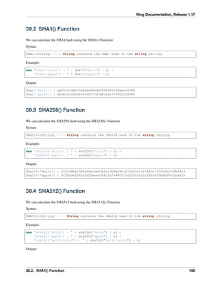Ring Documentation, Release 1.17
30.2 SHA1() Function
We can calculate the SHA1 hash using the SHA1() Function
Syntax:
SHA1(cString) ---> String contains the SHA1 hash of the string cString
Example:
see "sha1('hello') : " + sha1("hello") + nl +
"sha1('apple') : " + sha1("apple") + nl
Output:
sha1('hello') : aaf4c61ddcc5e8a2dabede0f3b482cd9aea9434d
sha1('apple') : d0be2dc421be4fcd0172e5afceea3970e2f3d940
30.3 SHA256() Function
We can calculate the SHA256 hash using the SHA256() Function
Syntax:
SHA256(cString) ---> String contains the SHA256 hash of the string cString
Example:
see "sha256('hello') : " + sha256("hello") + nl +
"sha256('apple') : " + sha256("apple") + nl
Output:
sha256('hello') : 2cf24dba5fb0a30e26e83b2ac5b9e29e1b161e5c1fa7425e73043362938b9824
sha256('apple') : 3a7bd3e2360a3d29eea436fcfb7e44c735d117c42d1c1835420b6b9942dd4f1b
30.4 SHA512() Function
We can calculate the SHA512 hash using the SHA512() Function
Syntax:
SHA512(cString) ---> String contains the SHA512 hash of the string cString
Example:
see "sha512('hello') : " + sha512("hello") + nl +
"sha512('apple') : " + sha512("apple") + nl +
"sha512('hello world') : " + sha512("hello world") + nl
Output:
30.2. SHA1() Function 190
 