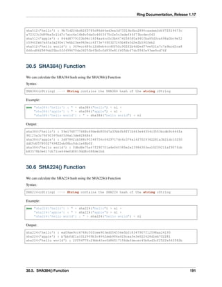 Ring Documentation, Release 1.17
sha512('hello') : 9b71d224bd62f3785d96d46ad3ea3d73319bfbc2890caadae2dff72519673c
a72323c3d99ba5c11d7c7acc6e14b8c5da0c4663475c2e5c3adef46f73bcdec043
sha512('apple') : 844d8779103b94c18f4aa4cc0c3b4474058580a991fba85d3ca698a0bc9e52
c5940feb7a65a3a290e17e6b23ee943ecc4f73e7490327245b4fe5d5efb590feb2
sha512('hello world') : 309ecc489c12d6eb4cc40f50c902f2b4d0ed77ee511a7c7a9bcd3ca8
6d4cd86f989dd35bc5ff499670da34255b45b0cfd830e81f605dcf7dc5542e93ae9cd76f
30.5 SHA384() Function
We can calculate the SHA384 hash using the SHA384() Function
Syntax:
SHA384(cString) ---> String contains the SHA384 hash of the string cString
Example:
see "sha384('hello') : " + sha384("hello") + nl +
"sha384('apple') : " + sha384("apple") + nl +
"sha384('hello world') : " + sha384("hello world") + nl
Output:
sha384('hello') : 59e1748777448c69de6b800d7a33bbfb9ff1b463e44354c3553bcdb9c666fa
90125a3c79f90397bdf5f6a13de828684f
sha384('apple') : 3d8786fcb588c93348756c6429717dc6c374a14f7029362281a3b21dc10250
ddf0d0578052749822eb08bc0dc1e68b0f
sha384('hello world') : fdbd8e75a67f29f701a4e040385e2e23986303ea10239211af907fcb
b83578b3e417cb71ce646efd0819dd8c088de1bd
30.6 SHA224() Function
We can calculate the SHA224 hash using the SHA224() Function
Syntax:
SHA224(cString) ---> String contains the SHA224 hash of the string cString
Example:
see "sha224('hello') : " + sha224("hello") + nl +
"sha224('apple') : " + sha224("apple") + nl +
"sha224('hello world') : " + sha224("hello world") + nl
Output:
sha224('hello') : ea09ae9cc6768c50fcee903ed054556e5bfc8347907f12598aa24193
sha224('apple') : b7bbfdf1a1012999b3c466fdeb906a629caa5e3e022428d1eb702281
sha224('hello world') : 2f05477fc24bb4faefd86517156dafdecec45b8ad3cf2522a563582b
30.5. SHA384() Function 191
 
