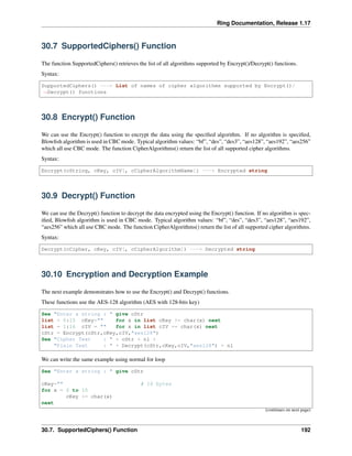 Ring Documentation, Release 1.17
30.7 SupportedCiphers() Function
The function SupportedCiphers() retrieves the list of all algorithms supported by Encrypt()/Decrypt() functions.
Syntax:
SupportedCiphers() ---> List of names of cipher algorithms supported by Encrypt()/
˓
→Decrypt() functions
30.8 Encrypt() Function
We can use the Encrypt() function to encrypt the data using the specified algorithm. If no algorithm is specified,
Blowfish algorithm is used in CBC mode. Typical algorithm values: “bf”, “des”, “des3”, “aes128”, “aes192”, “aes256”
which all use CBC mode. The function CipherAlgorithms() return the list of all supported cipher algorithms.
Syntax:
Encrypt(cString, cKey, cIV[, cCipherAlgorithmName]) ---> Encrypted string
30.9 Decrypt() Function
We can use the Decrypt() function to decrypt the data encrypted using the Encrypt() function. If no algorithm is spec-
ified, Blowfish algorithm is used in CBC mode. Typical algorithm values: “bf”, “des”, “des3”, “aes128”, “aes192”,
“aes256” which all use CBC mode. The function CipherAlgorithms() return the list of all supported cipher algorithms.
Syntax:
Decrypt(cCipher, cKey, cIV[, cCipherAlgorithm]) ---> Decrypted string
30.10 Encryption and Decryption Example
The next example demonstrates how to use the Encrypt() and Decrypt() functions.
These functions use the AES-128 algorithm (AES with 128-bits key)
See "Enter a string : " give cStr
list = 0:15 cKey="" for x in list cKey += char(x) next
list = 1:16 cIV = "" for x in list cIV += char(x) next
cStr = Encrypt(cStr,cKey,cIV,"aes128")
See "Cipher Text : " + cStr + nl +
"Plain Text : " + Decrypt(cStr,cKey,cIV,"aes128") + nl
We can write the same example using normal for loop
See "Enter a string : " give cStr
cKey="" # 16 bytes
for x = 0 to 15
cKey += char(x)
next
(continues on next page)
30.7. SupportedCiphers() Function 192
 