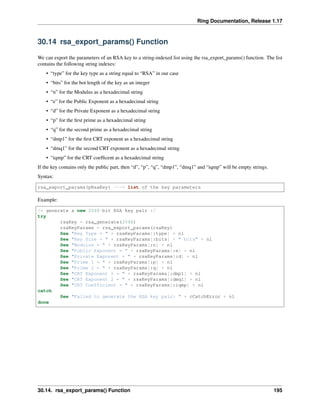 Ring Documentation, Release 1.17
30.14 rsa_export_params() Function
We can export the parameters of an RSA key to a string-indexed list using the rsa_export_params() function. The list
contains the following string indexes:
• “type” for the key type as a string equal to “RSA” in our case
• “bits” for the bot length of the key as an integer
• “n” for the Modulus as a hexadecimal string
• “e” for the Public Exponent as a hexadecimal string
• “d” for the Private Exponent as a hexadecimal string
• “p” for the first prime as a hexadecimal string
• “q” for the second prime as a hexadecimal string
• “dmp1” for the first CRT exponent as a hexadecimal string
• “dmq1” for the second CRT exponent as a hexadecimal string
• “iqmp” for the CRT coefficent as a hexadecimal string
If the key contains only the public part, then “d”, “p”, “q”, “dmp1”, “dmq1” and “iqmp” will be empty strings.
Syntax:
rsa_export_params(pRsaKey) ---> list of the key parameters
Example:
/* generate a new 2048-bit RSA key pair */
try
rsaKey = rsa_generate(2048)
rsaKeyParams = rsa_export_params(rsaKey)
See "Key Type = " + rsaKeyParams[:type] + nl
See "Key Size = " + rsaKeyParams[:bits] + " bits" + nl
See "Modulus = " + rsaKeyParams[:n] + nl
See "Public Exponent = " + rsaKeyParams[:e] + nl
See "Private Exponent = " + rsaKeyParams[:d] + nl
See "Prime 1 = " + rsaKeyParams[:p] + nl
See "Prime 2 = " + rsaKeyParams[:q] + nl
See "CRT Exponent 1 = " + rsaKeyParams[:dmp1] + nl
See "CRT Exponent 2 = " + rsaKeyParams[:dmq1] + nl
See "CRT Coefficient = " + rsaKeyParams[:iqmp] + nl
catch
See "Failed to generate the RSA key pair: " + cCatchError + nl
done
30.14. rsa_export_params() Function 195
 