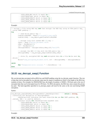 Ring Documentation, Release 1.17
(continued from previous page)
- $OSSL_HASH_MD5 which is equal to 0
- $OSSL_HASH_SHA1 which is equal to 1
- $OSSL_HASH_SHA256 which is equal to 2
- $OSSL_HASH_SHA384 which is equal to 3
- $OSSL_HASH_SHA512 which is equal to 4
Example:
/* encrypt a file using AES key and then encrypt the AES key using an RSA public key
˓
→using OAEP padding */
try
/* read Alice public key */
rsaPublicKeyPEM = Read("alice_public_key.pem")
rsaPublicKey = rsa_import_pem(rsaPublicKeyPEM)
/* encrypt file with random AES-128 key */
cData = Read ("secret_document.txt")
cKey = RandBytes(16)
cIV = RandBytes(16)
cEncryptedData = Encrypt(cData,cKey,cIV,"aes128")
/* encrypt the AES-128 key with the RSA public key */
cEncryptedKey = rsa_encrypt_oaep(rsaPublicKey,cKey)
/* store IV, encrypted AES key and encrypted data in a file to be sent to
˓
→Alice*/
Write("oaep_encrypted_document.enc", cIV + cEncryptedKey + cEncryptedData)
catch
See "Unexpected error occured: " + cCatchError + nl
done
30.22 rsa_decrypt_oaep() Function
We can decrypt data encrypted with an RSA key and OAEP padding using the rsa_decrypt_oaep() function. The size
of data that can be decrypted by rsa_decrypt_oaep must be equal to modulusLen which is the length of the RSA key
modulus in bytes. For example, for 2048-bit RSA key, the length of modulus is 2048/8 = 256 bytes and so the size of
encrypted data that can be decrypted must be 256 bytes. For RSA decryption, the RSA key must contain the private
key part. The hash algorithm specified in rsa_decrypt_oaep() call must be the same as the one used during OAEP
encryption.
Syntax:
rsa_decrypt_oaep(pRsaKey,cEncryptedData[,nHashAlgorithm]) ---> return a string
˓
→containing the decryption of cEncryptedData
nHashAlgorithm indicates the hash algorithm to use for OAEP padding. If
˓
→omited, SHA-1 is used by default.
Possible values for nHashAlgorithm argument are:
- $OSSL_HASH_MD5 which is equal to 0
- $OSSL_HASH_SHA1 which is equal to 1
- $OSSL_HASH_SHA256 which is equal to 2
- $OSSL_HASH_SHA384 which is equal to 3
- $OSSL_HASH_SHA512 which is equal to 4
Example:
30.22. rsa_decrypt_oaep() Function 200
 