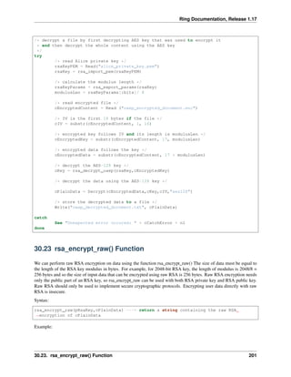 Ring Documentation, Release 1.17
/* decrypt a file by first decrypting AES key that was used to encrypt it
* and then decrypt the whole content using the AES key
*/
try
/* read Alice private key */
rsaKeyPEM = Read("alice_private_key.pem")
rsaKey = rsa_import_pem(rsaKeyPEM)
/* calculate the modulus length */
rsaKeyParams = rsa_export_params(rsaKey)
modulusLen = rsaKeyParams[:bits]/ 8
/* read encrypted file */
cEncryptedContent = Read ("oaep_encrypted_document.enc")
/* IV is the first 16 bytes if the file */
cIV = substr(cEncryptedContent, 1, 16)
/* encrypted key follows IV and its length is modulusLen */
cEncryptedKey = substr(cEncryptedContent, 17, modulusLen)
/* encrypted data follows the key */
cEncryptedData = substr(cEncryptedContent, 17 + modulusLen)
/* decrypt the AES-128 key */
cKey = rsa_decrypt_oaep(rsaKey,cEncryptedKey)
/* decrypt the data using the AES-128 key */
cPlainData = Decrypt(cEncryptedData,cKey,cIV,"aes128")
/* store the decrypted data to a file */
Write("oaep_decrypted_document.txt", cPlainData)
catch
See "Unexpected error occured: " + cCatchError + nl
done
30.23 rsa_encrypt_raw() Function
We can perform raw RSA encryption on data using the function rsa_encrypt_raw() The size of data must be equal to
the length of the RSA key modulus in bytes. For example, for 2048-bit RSA key, the length of modulus is 2048/8 =
256 bytes and so the size of input data that can be encrypted using raw RSA is 256 bytes. Raw RSA encryption needs
only the public part of an RSA key, so rsa_encrypt_raw can be used with both RSA private key and RSA public key.
Raw RSA should only be used to implement secure cryptographic protocols. Encrypting user data directly with raw
RSA is insecure.
Syntax:
rsa_encrypt_raw(pRsaKey,cPlainData) ---> return a string containing the raw RSA
˓
→encryption of cPlainData
Example:
30.23. rsa_encrypt_raw() Function 201
 