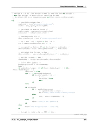 Ring Documentation, Release 1.17
/* decrypt a file by first decrypting AES key that was used to encrypt it
* and then decrypt the whole content using the AES key
/* We decrypt AES using rsa_decrypt_raw and then remove padding manually
*/
try
/* read Alice private key */
rsaKeyPEM = Read("alice_private_key.pem")
rsaKey = rsa_import_pem(rsaKeyPEM)
/* calculate the modulus length */
rsaKeyParams = rsa_export_params(rsaKey)
modulusLen = rsaKeyParams[:bits]/ 8
/* read encrypted file */
cEncryptedContent = Read ("encrypted_document.enc")
/* IV is the first 16 bytes if the file */
cIV = substr(cEncryptedContent, 1, 16)
/* encrypted key follows IV and its length is modulusLen */
cEncryptedKey = substr(cEncryptedContent, 17, modulusLen)
/* encrypted data follows the key */
cEncryptedData = substr(cEncryptedContent, 17 + modulusLen)
/* decrypt the AES-128 key */
cPaddedKey = rsa_decrypt_raw(rsaKey,cEncryptedKey)
/* remove PKCS1 padding */
paddedInputLength = len(cPaddedKey)
cKey = ""
if paddedInputLength > 11 AND Ascii(cPaddedKey[1]) = 0 AND
˓
→Ascii(cPaddedKey[2]) = 2
zeroFound = false
for j = 3 to paddedInputLength
if Ascii(cPaddedKey[j]) = 0
i = j
zeroFound = true
exit
ok
next
if zeroFound
if i = paddedInputLength
/* unpadded data is empty */
Raise("Empty data recovered from padding")
else
cKey = substr(cPaddedKey,i+1)
ok
else
Raise ("Invalid data padding")
ok
else
Raise("the decrypted data is invalid")
ok
/* decrypt the data using the AES-128 key */
(continues on next page)
30.24. rsa_decrypt_raw() Function 203
 