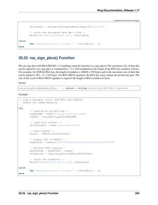 Ring Documentation, Release 1.17
(continued from previous page)
cPlainData = Decrypt(cEncryptedData,cKey,cIV,"aes128")
/* store the decrypted data to a file */
Write("decrypted_document.txt", cPlainData)
catch
See "Unexpected error occured: " + cCatchError + nl
done
30.25 rsa_sign_pkcs() Function
We can sign data with RSA PKCS#1 v1.5 padding using the function rsa_sign_pkcs() The maximum size of data that
can be signed by rsa_sign_pkcs is (modulusLen - 11), with modulusLen the length of the RSA key modulus in bytes.
For example, for 2048-bit RSA key, the length of modulus is 2048/8 = 256 bytes and so the maximum size of data that
can be signed is 256 - 11 = 245 bytes. For RSA PKCS signature, the RSA key must contain the private key part. The
size of the result of RSA PKCS signature is equal to the length of RSA modulus in bytes.
Syntax:
rsa_sign_pkcs(pRsaKey,cData) ---> return a string containing RSA PKCS signature
Example:
/* sign a document using RSA-PKCS with SHA256.
* digest OID added manually
*/
try
/* read Alice private key */
rsaKeyPEM = Read("alice_private_key.pem")
rsaKey = rsa_import_pem(rsaKeyPEM)
/* read file content */
cFileContent = Read ("document.txt")
/* hash content */
digest = SHA256(cFileContent)
/* digest OID of SHA256 */
digestOID = hex2str("3031300d060960864801650304020105000420")
/* perform PKCS signing */
dataToSign = digestOID + digest
cSignature = rsa_sign_pkcs(rsaKey,dataToSign)
/* store the signature */
Write("document.txt.pkcs1.sig", cSignature)
catch
See "Unexpected error occured: " + cCatchError + nl
done
30.25. rsa_sign_pkcs() Function 204
 
