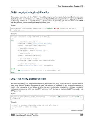 Ring Documentation, Release 1.17
30.26 rsa_signhash_pkcs() Function
We can sign a hash value with RSA PKCS#1 v1.5 padding using the function rsa_signhash_pkcs() This function infers
the hash algorithm from hash value size and it automatically adds OID of hash algorithm before applying the PKCS#1
v1.5 padding. For RSA PKCS signature, the RSA key must contain the private key part. The size of the result of RSA
PKCS signature is equal to the length of RSA modulus in bytes.
Syntax:
rsa_signhash_pkcs(pRsaKey,cHashValue) ---> return a string containing RSA PKCS
˓
→signature
Example:
/* sign a document using RSA-PKCS with SHA256.
*/
try
/* read Alice private key */
rsaKeyPEM = Read("alice_private_key.pem")
rsaKey = rsa_import_pem(rsaKeyPEM)
/* read file content */
cFileContent = Read ("document.txt")
/* hash content */
digest = SHA256(cFileContent)
/* perform PKCS signing */
cSignature = rsa_signhash_pkcs(rsaKey,digest)
/* store the signature */
Write("document.txt.pkcs1.sig", cSignature)
catch
See "Unexpected error occured: " + cCatchError + nl
done
30.27 rsa_verify_pkcs() Function
We can verify an RSA-PKCS signature of data using the function rsa_verify_pkcs() The size of signature must be
equal to the length of the RSA key modulus in bytes. For example, for 2048-bit RSA key, the length of modulus is
2048/8 = 256 bytes and so the size of input signature that can be verified using RSA-PKCS is 256 bytes. RSA-PKCS
verification needs only the public part of an RSA key, so rsa_verify_pkcs can be used with both RSA private key and
RSA public key.
Syntax:
rsa_verify_pkcs(pRsaKey,cData,cSignature) ---> returns 1 if signature is valid and 0
˓
→otherwise
Example:
/* verify a document signature using RSA-PKCS with SHA256
* digest OID is added manually
*/
(continues on next page)
30.26. rsa_signhash_pkcs() Function 205
 