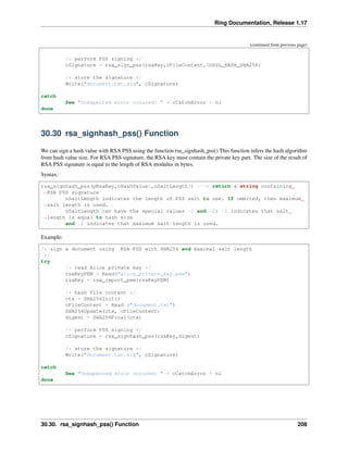 Ring Documentation, Release 1.17
(continued from previous page)
/* perform PSS signing */
cSignature = rsa_sign_pss(rsaKey,cFileContent,$OSSL_HASH_SHA256)
/* store the signature */
Write("document.txt.sig", cSignature)
catch
See "Unexpected error occured: " + cCatchError + nl
done
30.30 rsa_signhash_pss() Function
We can sign a hash value with RSA PSS using the function rsa_signhash_pss() This function infers the hash algorithm
from hash value size. For RSA PSS signature, the RSA key must contain the private key part. The size of the result of
RSA PSS signature is equal to the length of RSA modulus in bytes.
Syntax:
rsa_signhash_pss(pRsaKey,cHashValue[,nSaltLength]) ---> return a string containing
˓
→RSA PSS signature
nSaltLength indicates the length of PSS salt to use. If ommited, then maximum
˓
→salt length is used.
nSaltLength can have the special values -1 and -2: -1 indicates that salt
˓
→length is equal to hash size
and -2 indicates that maximum salt length is used.
Example:
/* sign a document using RSA-PSS with SHA256 and maximal salt length
*/
try
/* read Alice private key */
rsaKeyPEM = Read("alice_private_key.pem")
rsaKey = rsa_import_pem(rsaKeyPEM)
/* hash file content */
ctx = SHA256Init()
cFileContent = Read ("document.txt")
SHA256Update(ctx, cFileContent)
digest = SHA256Final(ctx)
/* perform PSS signing */
cSignature = rsa_signhash_pss(rsaKey,digest)
/* store the signature */
Write("document.txt.sig", cSignature)
catch
See "Unexpected error occured: " + cCatchError + nl
done
30.30. rsa_signhash_pss() Function 208
 