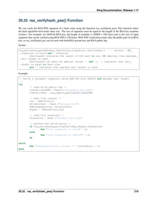 Ring Documentation, Release 1.17
30.32 rsa_verifyhash_pss() Function
We can verify the RSA-PSS signature of a hash value using the function rsa_verifyhash_pss() This function infers
the hash algorithm from hash value size. The size of signature must be equal to the length of the RSA key modulus
in bytes. For example, for 2048-bit RSA key, the length of modulus is 2048/8 = 256 bytes and so the size of input
signature that can be verified using RSA-PSS is 256 bytes. RSA-PSS verification needs only the public part of an RSA
key, so rsa_verifyhash_pss can be used with both RSA private key and RSA public key.
Syntax:
rsa_verifyhash_pss(pRsaKey,cHashValue,cSignature[,nSaltLength]) ---> returns 1 if
˓
→signature is valid and 0 otherwise
nSaltLength indicates the length of PSS salt to use. If ommited, then maximum
˓
→salt length is used.
nSaltLength can have the special values -1 and -2: -1 indicates that salt
˓
→length is equal to hash size
and -2 indicates that maximum salt length is used.
Example:
/* verify a document signature using RSA-PSS with SHA256 and maximal salt length
*/
try
/* read Alice public key */
rsaPublicKeyPEM = Read("alice_public_key.pem")
rsaPublicKey = rsa_import_pem(rsaPublicKeyPEM)
/* hash file content */
ctx = SHA256Init()
cFileContent = Read ("document.txt")
SHA256Update(ctx, cFileContent)
digest = SHA256Final(ctx)
/* read file signature */
cSignature = Read ("document.txt.sig")
/* perform PSS verification */
if rsa_verifyhash_pss(rsaPublicKey,digest,cSignature)
See "file signature is valid" + nl
else
See "file signature is INVALID" + nl
ok
catch
See "Unexpected error occured: " + cCatchError + nl
done
30.32. rsa_verifyhash_pss() Function 210
 