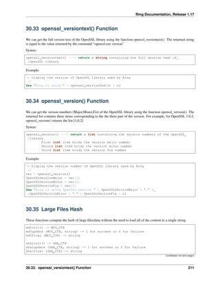 Ring Documentation, Release 1.17
30.33 openssl_versiontext() Function
We can get the full version text of the OpenSSL library using the function openssl_versiontext(). The returned string
is equal to the value returned by the command “openssl.exe version”
Syntax:
openssl_versiontext() ---> return a string containing the full version text of
˓
→OpenSSL library
Example:
/* Display the version of OpenSSL library used by Ring
*/
See "Ring is using " + openssl_versionText() + nl
30.34 openssl_version() Function
We can get the version numbers (Major,Minor,Fix) of the OpenSSL library using the function openssl_version(). The
returned list contains three items corresponding to the the three part of the version. For example, for OpenSSL 1.0.2,
openssl_version() returns the list [1,0,2]
Syntax:
openssl_version() ---> return a list containing the version numbers of the OpenSSL
˓
→library
First list item holds the version major number
Second list item holds the version minor number
Third list item holds the version fix number
Example:
/* Display the version number of OpenSSL library used by Ring
*/
ver = openssl_version()
OpenSSLVersionMajor = ver[1]
OpenSSLVersionMinor = ver[2]
OpenSSLVersionFix = ver[3]
See "Ring is using OpenSSL version " + OpenSSLVersionMajor + "." +
˓
→OpenSSLVersionMinor + "." + OpenSSLVersionFix + nl
30.35 Large Files Hash
These functions compute the hash of large files/data without the need to load all of the content in a single string.
md5init() -> MD5_CTX
md5update (MD5_CTX, string) -> 1 for success or 0 for failure
md5final (MD5_CTX) -> string
sha1init() -> SHA_CTX
sha1update (SHA_CTX, string) -> 1 for success or 0 for failure
sha1final (SHA_CTX) -> string
(continues on next page)
30.33. openssl_versiontext() Function 211
 