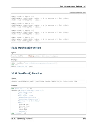 Ring Documentation, Release 1.17
(continued from previous page)
sha224init() -> SHA224_CTX
sha224update (SHA224_CTX, string) -> 1 for success or 0 for failure
sha224final (SHA224_CTX) -> string
sha256init() -> SHA256_CTX
sha256update (SHA256_CTX, string) -> 1 for success or 0 for failure
sha256final (SHA256_CTX) -> string
sha384init() -> SHA384_CTX
sha384update (SHA384_CTX, string) -> 1 for success or 0 for failure
sha384final (SHA384_CTX) -> string
sha512init() -> SHA512_CTX
sha512update (SHA512_CTX, string) -> 1 for success or 0 for failure
sha512final (SHA512_CTX) -> string
30.36 Download() Function
Syntax:
Download(cURL) ---> String contains the server response
Example:
cStr= download("http://doublesvsoop.sourceforge.net/")
see cStr
write("download.txt",cStr)
30.37 SendEmail() Function
Syntax:
SendEmail(cSMTPServer,cEmail,cPassword,cSender,cReceiver,cCC,cTitle,cContent)
Example:
See "Send email..." + nl
sendemail("smtp://smtp.gmail.com:587",
"email@gmail.com",
"password",
"email@gmail.com",
"somebody@yahoo.com",
"somebodyelse@yahoo.com",
"Sending email from Ring",
"Hello
How are you?
Are you fine?
Thank you!
Greetings,
Mahmoud")
see "Done.." + nl
30.36. Download() Function 212
 
